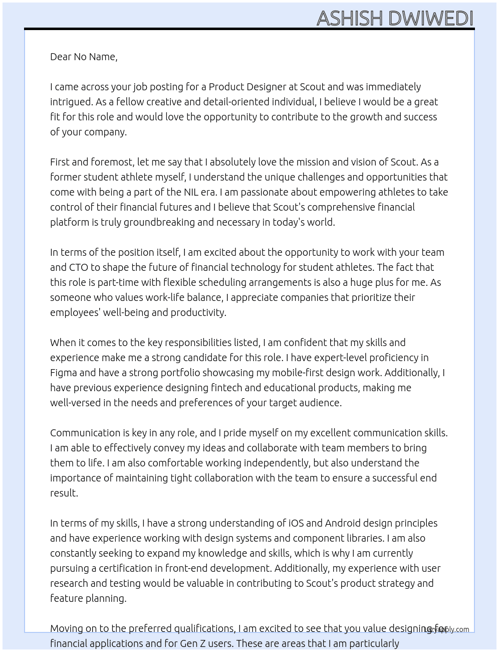 **About Us:** Scout is building the first comprehensive financial platform for student athletes in the NIL era. We're on a mission to empower athletes to take control of their financial futures through intuitive tools, education, and support.  **Position Overview:** We're seeking a creative and detail-oriented Product Designer to join our team part-time (20 hours/week). Working closely with our engineering team and CTO, you'll help shape the future of financial technology for student athletes.  Required Hours (Pacific Time): Daily standup: 9:45-10:00 AM PT Engineering Weekly: Wednesdays 10:00-10:45 AM PT Daily async check-ins Sprint planning: Fridays (1 hour, time TBD) Flexible scheduling for remaining hours  **Key Responsibilities:** - Create intuitive, user-friendly designs for our mobile and web applications - Develop and maintain our design system in Figma - Build interactive prototypes for user testing and development handoff - Collaborate closely with engineering to ensure high-quality implementation - Participate in product strategy and feature planning - Contribute to user research and testing initiatives  **Required Skills:** - Expert-level proficiency in Figma - Strong portfolio demonstrating mobile-first design work - Experience designing fintech or educational products - Excellent communication skills - Ability to work independently while maintaining tight collaboration - Strong understanding of iOS and Android design principles - Experience with design systems and component libraries  **Preferred Qualifications:** - Experience designing for financial applications - Background in designing for Gen Z users - Understanding of accessibility standards - Knowledge of front-end development principles - Experience with user research and testing  **What We Offer:** - Flexible remote work arrangement - Opportunity to shape a product from the ground up - Direct impact on student athletes' financial well-being - Collaborative, fast-paced startup environment - Work with a diverse, dedicated team  **Requirements:** - Must be able to work during Pacific Time zone hours - Strong internet connection for video calls - Available for listed meeting times At Scout Cover Letter