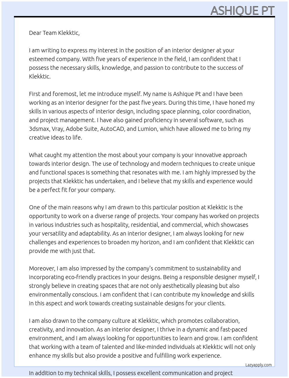 Iam looking for job as interior designer with 5 years of experience . Well versed with softwares like 3dsmax , vray, adobe suite, autocad and lumion At Klekktic Cover Letter