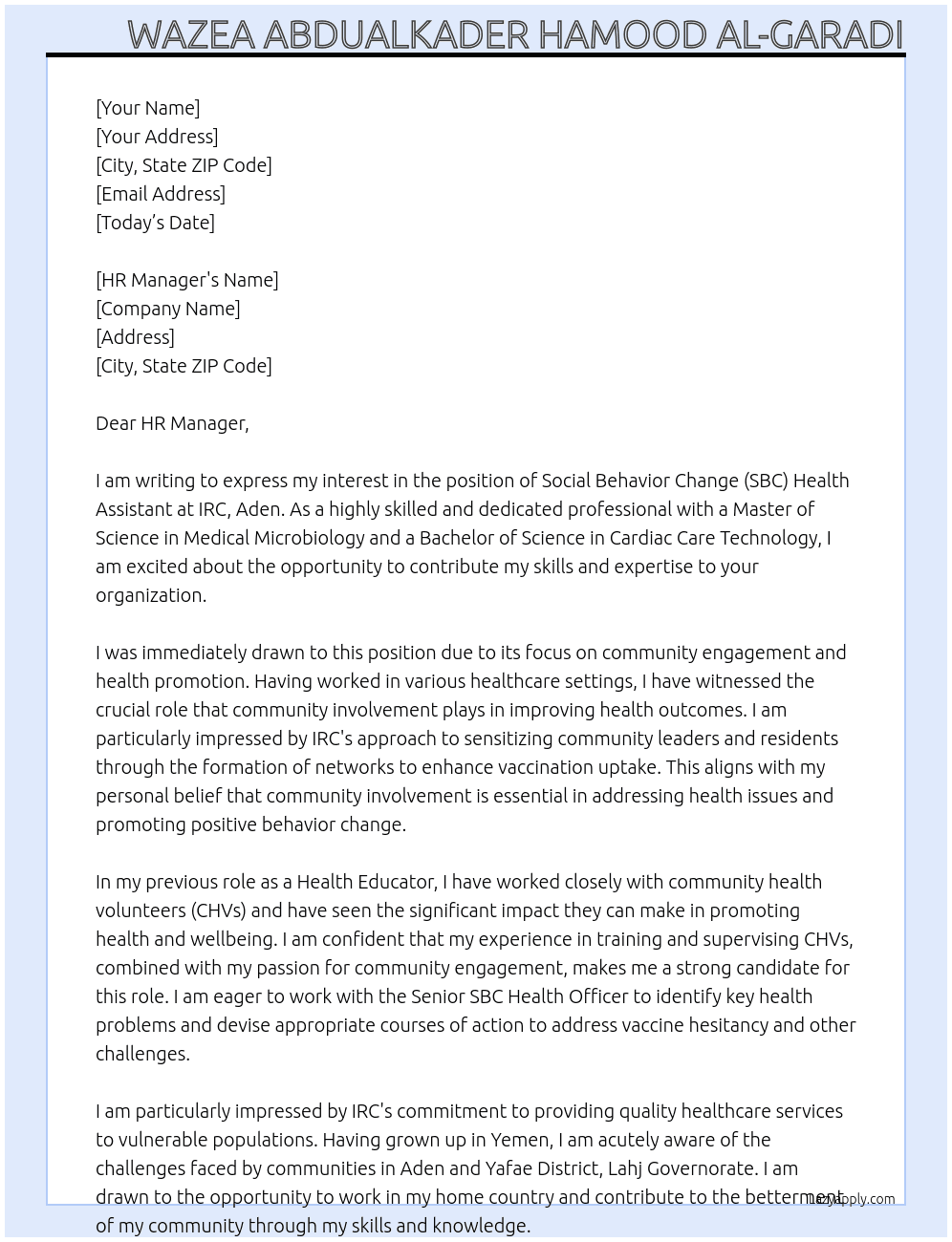 The Social Behavior Change (SBC) Health Assistant will be responsible for selecting and supporting Community Health Volunteers (CHVs) and peer groups. They will assist the Senior SBC Health Officer in training and supervising CHVs. In addition, they will sensitize community leaders and residents through the formation of networks to enhance vaccination uptake. The SBC Health Assistant is jointly responsible with the Senior SBC Officer for raising community awareness and supporting them in identifying key health problems, as well as helping devise appropriate courses of action to address vaccine hesitancy and other challenges. These positions will be based, one in Aden and the other in Yafae District, Lahj Governorate. At IRC ,Aden Cover Letter