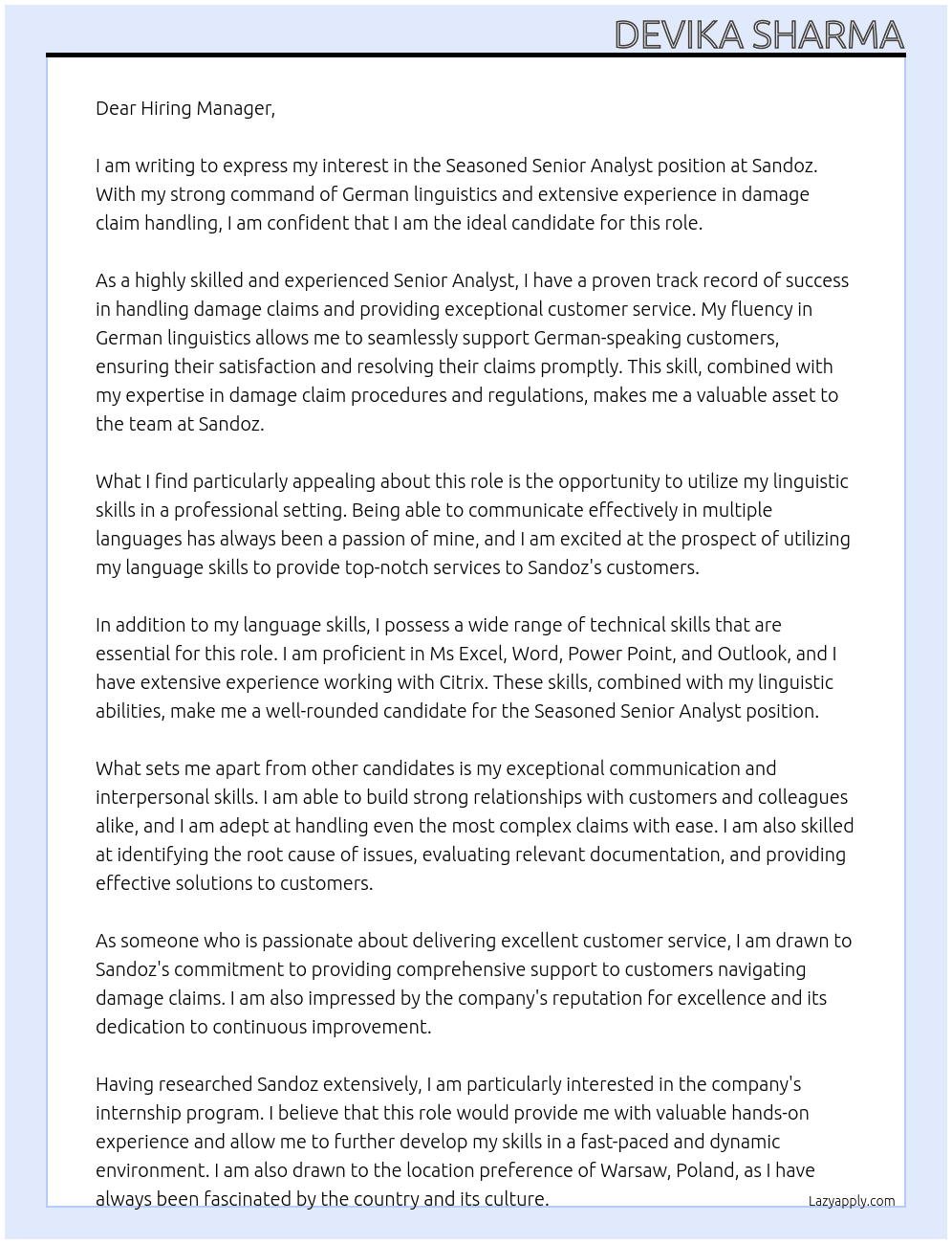 Seasoned Senior Analyst with a strong command of German linguistics, offering comprehensive support to customers navigating damage claims. I am a highly skilled and experienced Senior Analyst with a proven track record of success in damage claim handling and customer service. With my fluency in German linguistics, I can provide seamless and effective support to German-speaking customers, ensuring their satisfaction and resolving their claims promptly. My expertise in damage claim procedures and regulations, coupled with my exceptional communication and interpersonal skills, enables me to handle even the most complex claims with ease. I am adept at identifying the root cause of issues, evaluating relevant documentation, and communicating effectively with customers throughout the entire claims process. At Sandoz Cover Letter