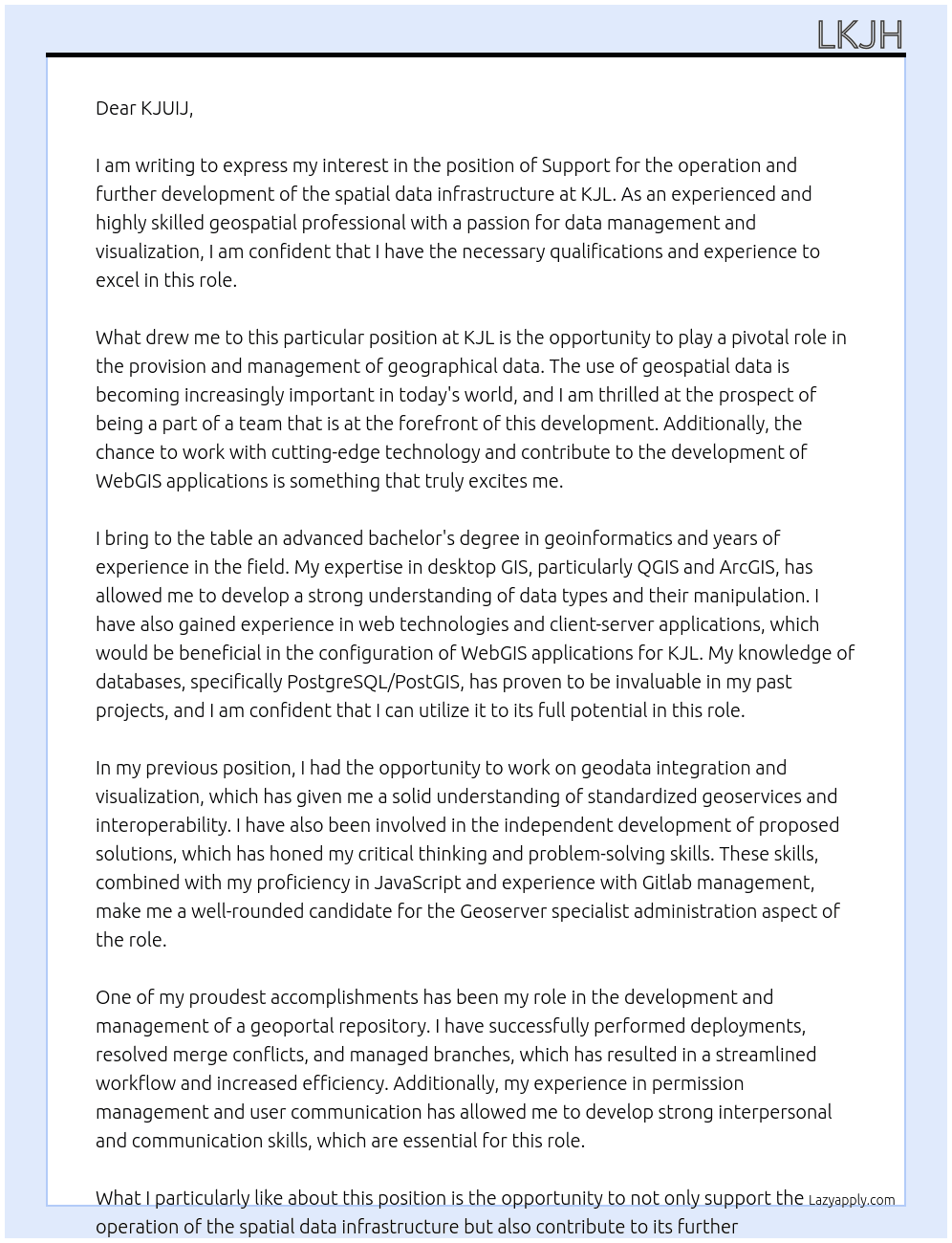 That's what you do with us Support in the operation and further development of the spatial data infrastructure, in par. in the provision and management of geographical data, including geodata integration and visualization WebGIS configuration (JavaScript) Geoserver specialist administration: Creating and configuring OGC services Gitlab management (update the geoportal repository, branch management, perform deployments, resolve merge conflicts, troubleshooting) Permission management: creation of data platform accounts, communication with users Updating and testing of the geoportal You bring that with you Advanced bachelor's or master's degree in the field of geoinformatics, cartography or similar areas Experience in dealing with desktop GIS (QGIS, ArcGIS) Basic understanding of data types Experience with web technologies (client servers) and WebGIS applications Knowledge of dealing with databases, in particular PostgreSQL / PostGIS Knowledge of standardized geoservices and interoperability Independent development of proposed solutions At KJL Cover Letter