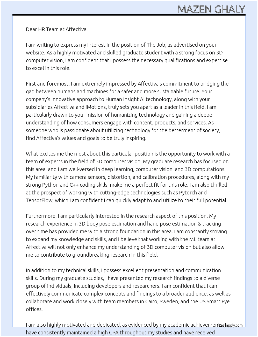 The Job  This position requires very good knowledge of deep learning, computer vision, and 3D computations. 3D computations include good familiarity with camera sensors, distortion, and calibration procedures.  We are ideally interested in a graduate intern (e.g. A master’s student or a PhD student) with their focus on 3D computer vision. Research experience or knowledge in 3D body pose estimation and/or 3D hand pose estimation & tracking over time would be a big plus. Undergraduate candidates would be considered as well if they show exceptional qualifications and are free to have a full-time internship for the agreed upon internship period.  The candidate will work closely with members of the ML team in Cairo on a day-to-day basis and is expected to present their results to a broader group of developers and researchers in the Cairo, Sweden, and the US Smart Eye offices.  The internship is expected to be a paid full-time internship that spans at least four months to a maximum of six months, subject to the agreement between the approved candidate and the hiring team during the interviewing process.  Qualifications:      Ideally you are a master’s / PhD student located in Cairo and seeking a strong internship, with research focused on 3D computer vision. Undergraduate candidates would be considered as well if they show exceptional qualifications and are available to have a full-time internship for the agreed upon internship period.      You must have very good python skills, including Pytorch or TensorFlow skills.      You should have good C++ coding skills.      You must show a very good understanding of deep-learning, computer-vision, and 3D computer vision. Ideally you have at least some personal projects to speak about in detail.      You must have reasonable presentation skills and good communication skills      Nice to have: Try to familiarize yourself with SOTA methods for 3D human/hand pose estimation from single images before the interview. It would be great if you already have some working or learning experience on those specific topics, but if not then just familiarizing yourself with those topics before the interview would be highly considered.   About the company:  Smart Eye is the global leader in Human Insight AI, technology that understands, supports and predicts human behavior in complex environments. Together with our subsidiaries Affectiva and iMotions, we are bridging the gap between humans and machines for a safe and sustainable future.  Today, our technology is embedded in next-generation vehicles, leading the way towards human-centric mobility through Driver Monitoring Systems and Interior Sensing solutions. Our Research Instruments offer unparalleled insights into automotive, aviation, assistive technology, behavioral science and many more fields.  Our subsidiary Affectiva is humanizing technology by pioneering Emotion AI, helping companies gain a deeper understanding of how consumers engage with their content, products and services, in automotive, media & entertainment, market research and beyond.  Our subsidiary iMotions provides the world’s leading biosensor software platform, that synchronizes data streams in real time from multiple sensors.  Smart Eye was founded in 1999 and is headquartered in Sweden with offices in the US, UK, Germany, Denmark, Egypt, Singapore, China and Japan. A publicly traded company since 2016, our customers include NASA, Nissan, Boeing, Honeywell, Volvo, GM, BMW, Geely, Harvard University, over 1,300 research organizations around the world, 70% of the world’s largest advertisers and 28% of the Fortune Global 500 companies.  We are an equal opportunity employer and value diversity at our company. We do not discriminate on the basis of race, religion, color, national origin, gender, sexual orientation, age, marital status, veteran status, or disability status.  At Affectiva Cover Letter