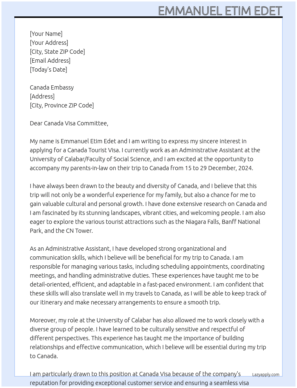 MY NAME IS EMMANUEL ETIM EDET AND MY PASSPORT NUMBER IS B01436659. I WORK AS AN ADMINISTRATIVE ASSISTANT AT UNIVERSITY OF CALABAR/FACULTY OF SOCIAL SCIENCE, I AM WRITING YOUR OFFICE TO DECLARE MY INTENTION TO APPLY FOR CANADA TOURIST VISA. I INTEND TO ACCOMPANY MY PARENT-IN-LAWS ON THEIR TRIP TO CANADA FROM 15 TO 29 DECEMBER, 2024 At CANADA VISA Cover Letter