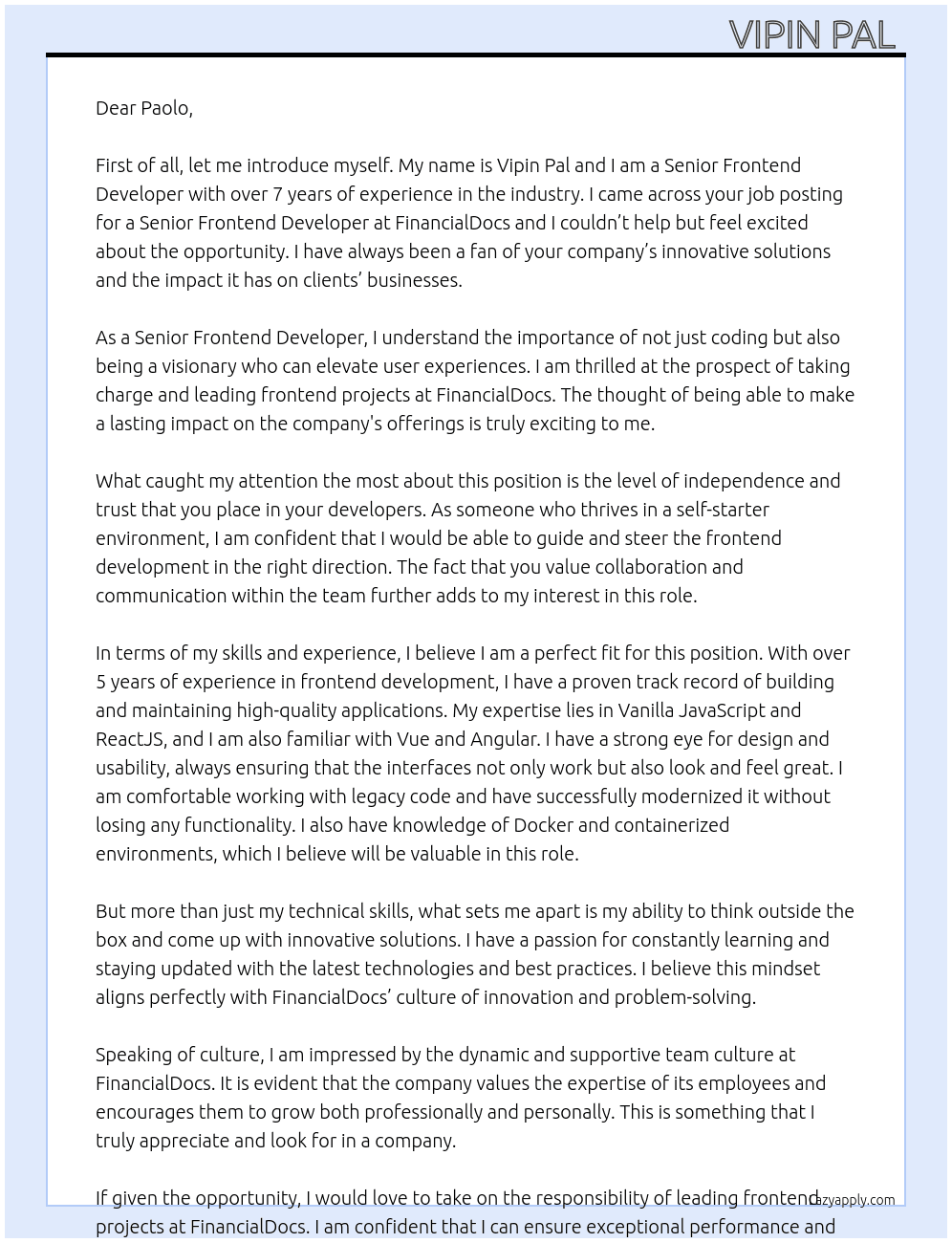 At FinancialDocs, we’re searching for a Senior Frontend Developer who’s not just a coder but a visionary, ready to take charge and elevate our user experiences. If you thrive on independence, know your way around modern frameworks like React, and aren’t intimidated by legacy code, this is the role for you.  What We’re Looking For  • 5+ years of experience in frontend development, with a proven track record of building and maintaining high-quality applications. • Expertise in Vanilla JavaScript and ReactJS (familiarity with Vue or Angular is a plus). • A strong eye for design and usability – you ensure interfaces don’t just work but look and feel great. • Comfortable working with legacy code and modernizing it without losing functionality. • Knowledge of Docker and containerized environments. • A self-starter attitude – we trust you to guide us, not the other way around. • Ability to thrive in a team-oriented environment – we value collaboration and communication.  Who We Are  At FinancialDocs, we’re more than just a platform for payroll taxes and financial document generation. We’re a team of innovators, tech enthusiasts, and problem solvers who are passionate about creating seamless solutions for our clients. As we expand our offerings, we need a Senior Frontend Developer who can dive in and make a lasting impact.  What You’ll Do  • Take the lead on frontend projects, ensuring exceptional performance and user experiences. • Collaborate with designers and backend developers to bring innovative ideas to life. • Refactor and enhance legacy code to align with modern best practices. • Ensure maintainable, scalable, and extendable codebases. • Contribute to defining and refining the frontend architecture for future growth.  What’s in It for You  • Competitive freelance compensation. • Remote work flexibility – work from anywhere you thrive. • Exciting bonuses and perks to reward your contributions. • A dynamic, supportive team culture that values your expertise.  How to Stand Out  We’re looking for someone who can show us the roadmap, not wait for instructions. Tell us about your journey, aspirations, and how you’d steer FinancialDocs’ frontend development into the future. At Financial Docs  Cover Letter