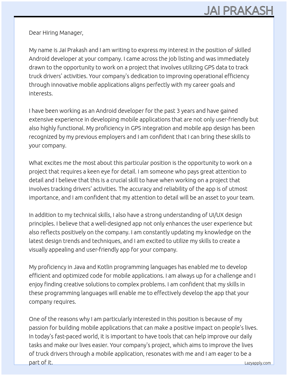 Cover letter for we are seeking a skilled android developer to create an application that tracks truck drivers' activities using gps data. the app should accurately identify whether a driver is actively driving or has stopped for other activities, based on specific timing. this project requires a keen eye for detail and proficiency in gps integration to ensure reliability and accuracy. if you have a passion for building mobile applications that improve operational efficiency, we want to hear from you!  **required skills:** - android development - gps integration - mobile app design - java/kotlin programming - ui/ux design principles - LazyApply