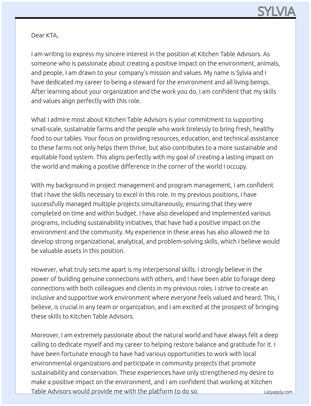  I aspire to be in a career that allows me to support, advocate, and be a steward for the environment, animals, and people. I hope to create a lasting impact on the corner of the world I occupy and would be privileged enough to change. I feel a calling to dedicate myself and my career to helping restore balance and gratitude for the natural world. In previous positions, the most rewarding experiences were the ones that enabled me to forage deep connections with others and nature. The strongest fulfillment I have received was when I gave back to people, animals, and the planet. I aspire to cultivate a career that fosters reciprocal relationships and empowering actions toward a healed world.  At Kitchen Table Advisors  Cover Letter