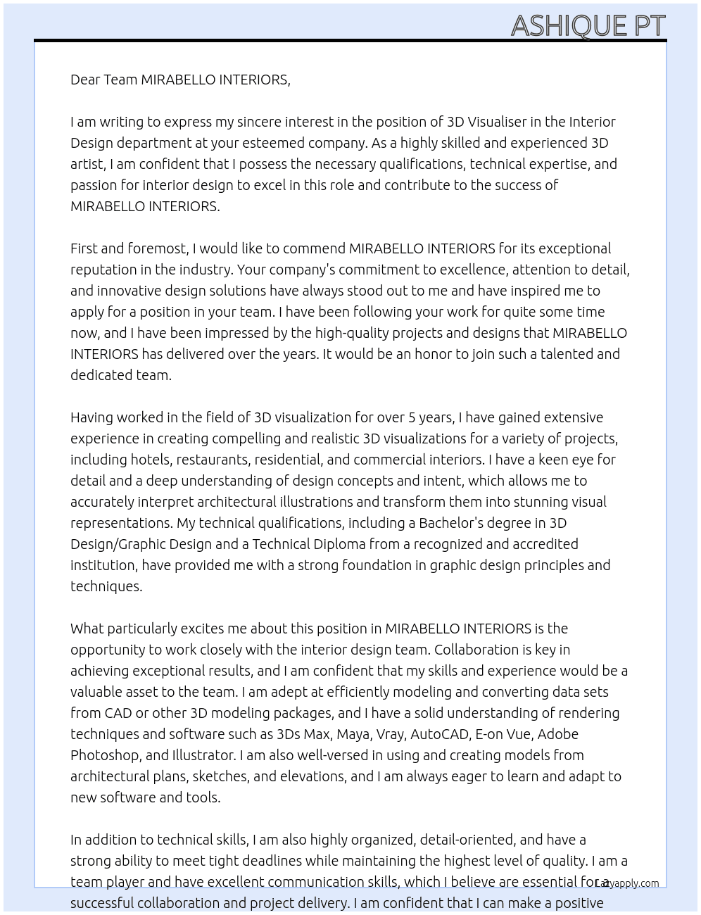 Department: Interior Design  Position: 3D Visualiser  Job Type: Regular  Job Status: Full Time  Reports To: Design Manager  KEY JOB RESPONSIBILITES:  Work closely with the Interior Design team for the preparation of 3D visualisation.  Understand the concepts and initial design intent, and apply this into a graphic representation  Read and accurately interpret architectural illustrations, 2D CAD files, or other 3D modeling data, as specified within projects and realizing those designs as compelling imagery  Efficient modeling and converting of data sets from CAD or other 3D modeling packages  Prepare 3D white model with preliminary cameras and lighting setup  Setup the realistic materials  Produce 3D visual images for interior architectural design presentations on a variety of project types including hotel, restaurant, residential and commercial interiors  Make the alterative changes based on designers’ reviews and comments  Post render work in Photoshop for final adjustments, compositing, finishing, and retouching  Development of a software library suitable for interior rendering needs and applications  TECHNICAL QUALIFICATIONS  The minimum qualifications for this role are:  Minimum of 5 (five) years of experience  Bachelors degree in 3D Design / Graphic Design  Technical Diploma from a recognized and accredited Institution.  A graphic background or similar certification/training would be desirable.  Must be an expert in use of software: 3Ds Max / Maya / Vray / AutoCAD / E-on Vue, Adobe Photoshop, Illustrator and any other graphic or rendering software. It is also required to have a working knowledge of other software and CAD packages related to the function.  Must be fully conversant in using and creating modeling from architectural plans, sketches, and elevations, and have knowledge of related visualisation and photorealistic rendering techniques. At MIRABELLO INTERIORS Cover Letter