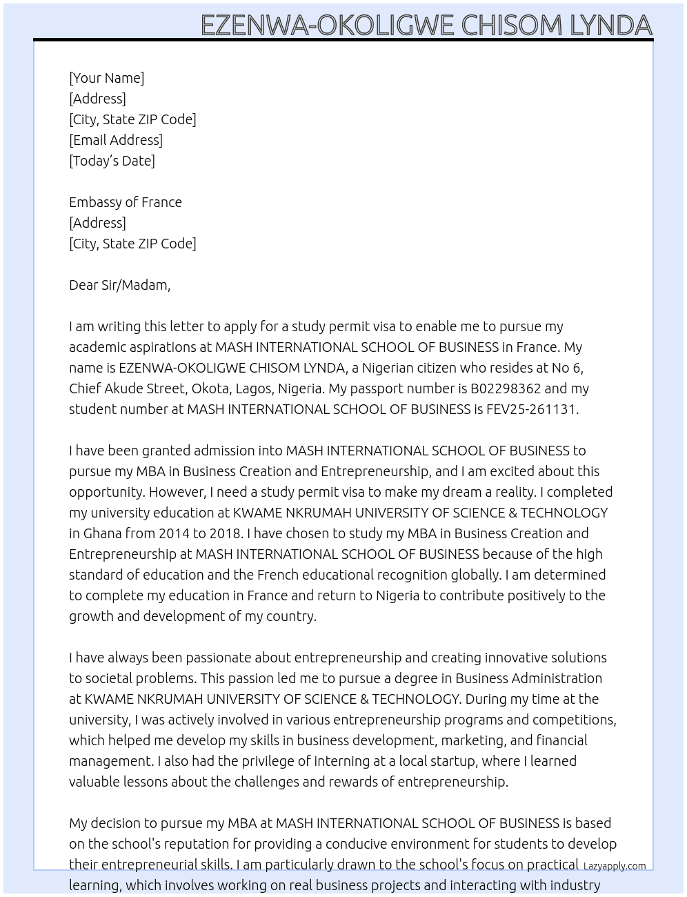 my name is EZENWA-OKOLIGWE CHISOM LYNDA, i am a nigerian, i reside at No 6, chief akude Street,Okota, Lagos, Nigeria and my passport number is B02298362. i have been granted admission into MASH INTERNATIONAL SCHOOL OF BUSINESS to pursue my MBA Business Creation and Entrepreneurship and my Student No.: FEV25-261131. i am writing this letter to apply for a study permit visa to enable me pursue my academics. i have completed my university education at KWAME NKRUMAH UNIVERSITY OF SCIENCE & TECHNOLOGY in GHANA from 2014 to 2018. i have chosen to study my MBA Business Creation and Entrepreneurship at MASH INTERNATIONAL SCHOOL OF BUSINESS because of the high standard of education and the french educational recognition globally. i just want to complete my education in france and i will return back to nigeria. my education in france will be sponsored by my father mr. EZENWA emmanuel At study permit visa Cover Letter