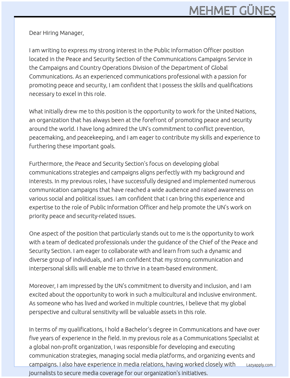 Public Information Officer At This position is located in the Peace and Security Section of the Communications Campaigns Service in the Campaigns and Country Operations Division of the Department of Global Communications. The Peace and Security Section promotes the UN’s work on priority peace and security-related issues, including conflict prevention, peacemaking, peacekeeping, peacebuilding, disarmament and counter-terrorism through the design and implementation of global communications strategies and campaigns. The Public Information Officer will report to the Chief of the Peace and Security Section Cover Letter