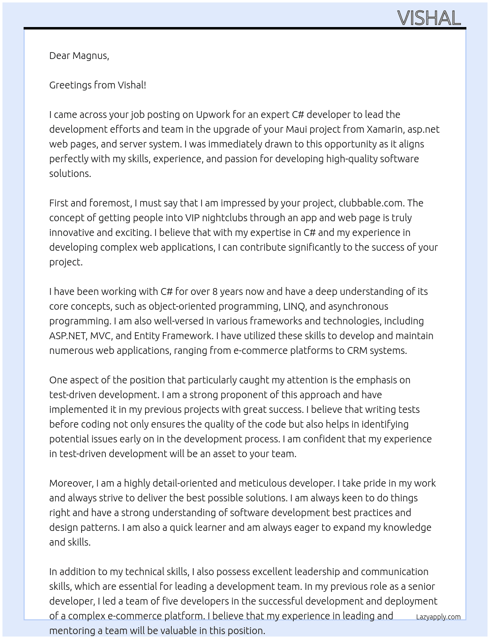 Cover letter for i need an expert c# developer to lead the developed efforts and team continuing the work on our maui upgrade from xamarin,  asp.net web pages and server system. you should be a proponent of test driven development where it makes sense, be smart, keen to do things right and to really master our system.  our apps and web page is clubbable.com that is about getting people into vip nightclubs.  please do not contact us outside upwork - LazyApply