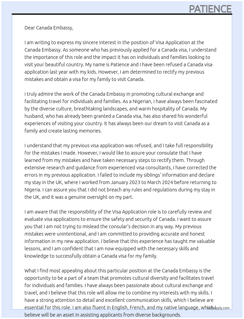  i have been refused this canada visa application last year with my kids. my intention is to visit canada as a family with my kids and my husband who happens to have his own canada visa granted already. i have made more research and corrected some of my mistakes i did not know are very important when completing the form; i did not include my siblings information in my previous application and i have corrected that right now, i did not declare my stay in the UK, but i have also corrected that in this new application. i stayed in the uk as a worker from january 2023 to march 2024 before i returned back to nigeria, i can clearly state that i did not breach any rules and regulations. i want to assure your consulate that i am not trying to mislead the consular's decision, it was just an error from my end. At visa application Cover Letter