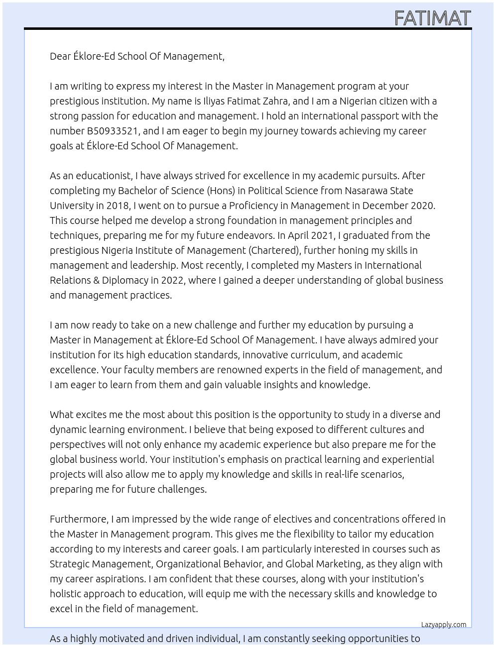 my name is Iliyas Fatimat Zahra, i am a nigerian citizen, my international passport number is B50933521. i am writing this cover letter to clarify my intension to study Master in Management at Éklore-Ed School Of Management. I must declare that i am an educationist as you can see from my past educational background, after my Bachelors of Science (Hons) in Political Science Nasarawa State University in 2018, i completed my Proficiency in Management in December 2020. I went ahead to Graduate at Nigeria Institute of Management (Chartered) April 2021, and i also obtained my Masters in International Relations & Diplomacy 2022. I want to pursue the Master in Management at Éklore-Ed School Of Management because of the education standard at Éklore-Ed School Of Management. Also my career aims and objective to reach the top and be amongst the best is always driving me to continue to strive for excellence in my academics  At cover letter Cover Letter