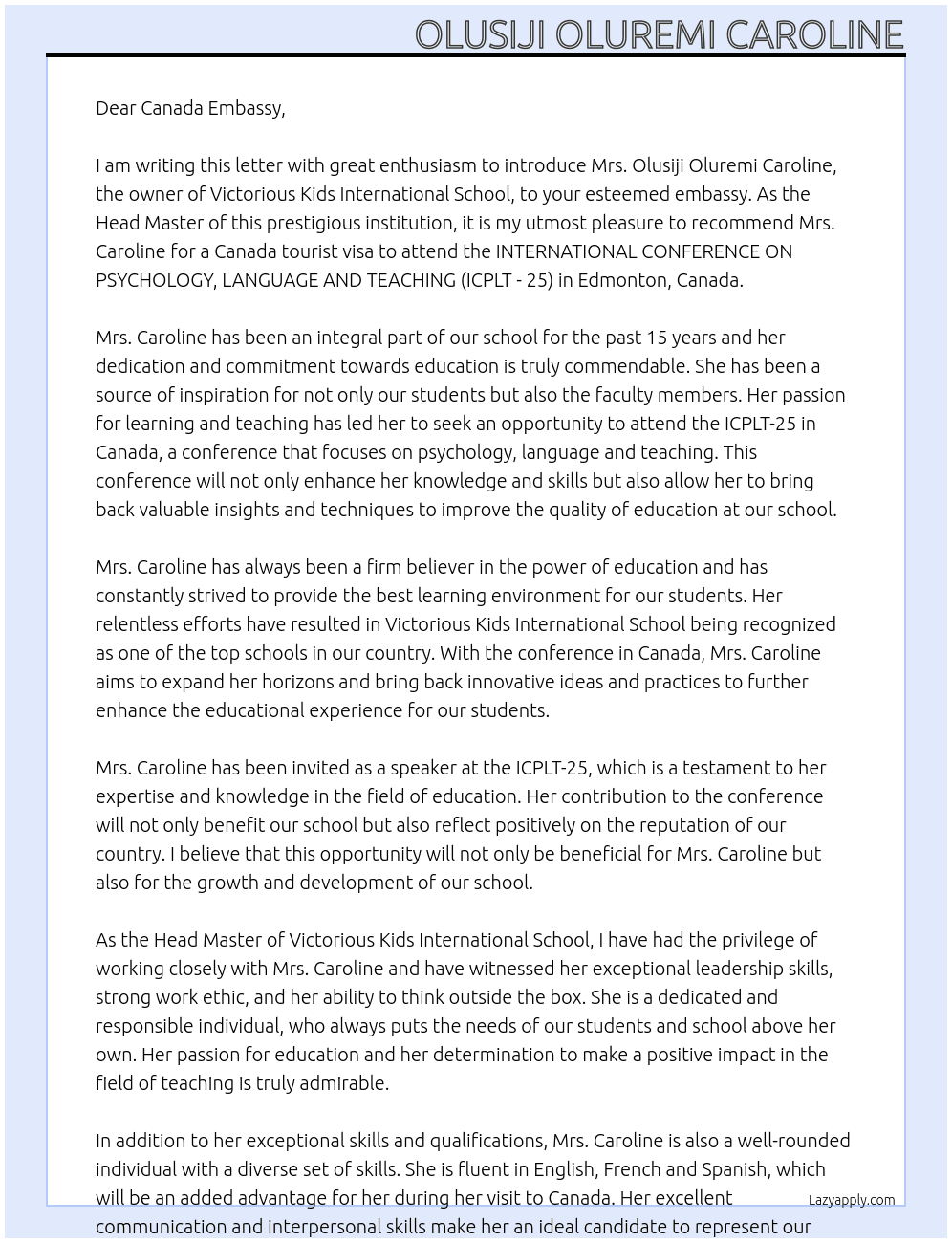  my name is Abbey Lanre, i am the Head Master at Victorious Kids International School. I am writing this letter to introduce Mrs. Olusiji Oluremi Caroline to your embassy. she is the owner of Victorious Kids International School and she seeks a canada tourist visa to attend the INTERNATIONAL CONFERENCE ON PSYCHOLOGY, LANGUAGE AND TEACHING (ICPLT - 25) in edmonton, canada. she plans to visit canada for 9 days from 2nd to 10th march, 2025 At introduction to canada embassy for visa aaplication Cover Letter