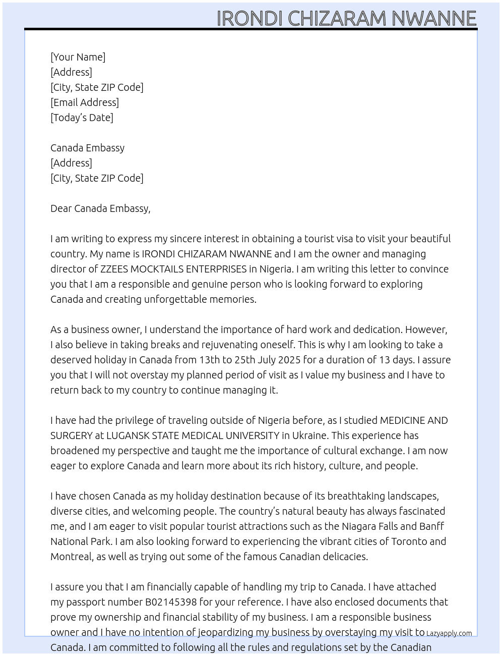 Cover letter for my name is irondi chizaram nwanne, i am a business owner in my home country nigeria. my passport number is b02145398. as the owner and managing director of zzees mocktails enterprises, i intend to have a deserved holiday in canada by july for 13 days from 13th to 25th july 2025. this will not be my first time of traveling outside of nigeria, i have traveled to ukraine for study purpose where i studied medicine and surgery at lugansk state medical university and returned back to my country. i only want to visit canada as a tourist and i will never overstay my planned period of visit as i value my business and i will have to return back to my country to continue to manage my business. i am financially capable to handle my trip financially. i just want to enjoy and create good memories in canada - LazyApply