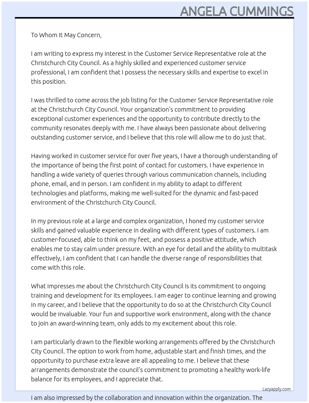 We are the Citizen & Customer Services unit and we're here to make the customer experience a great one.  We're one of the first councils in New Zealand to provide the ability for citizens to manage a service request without having to call or see Council staff in person.  We give customers the ability to deal with us the way that they want to; their way, any time - online, email, phone or face-to-face at one of our 12 Service Hubs.  About the role:  Be the first point of contact for the Council Respond to customer queries via phone, email, and in person Support the community with a wide variety of queries including rates bill queries, booking swimming lessons and arranging contractors to remove graffiti Our ideal candidates will:  Have a Customer Service background within a large or complex organisation Have experience with multiple technology platforms Be customer-focused, able to think on their feet, have a positive attitude, and the ability to stay calm under pressure Have good attention to detail and the ability to multi-task What we offer:  A competitive salary On-going training and development Fun, supportive environment The chance to join the CRM Contact Centre Industry Award for Public Services winning team for 4 years running What are you waiting for?  Join us!  To view the position description, please click on the link at the foot of the page  Additional Recruitment Information:  Part of the recruitment process will include an Assessment Centre, currently scheduled for the morning of Thursday 13 June 2024  It is proposed successful candidates will start August 2024  ***Salary range: *** $58,757 - $69,638  Hours of work:  Full-time, permanent positions (5 x 7.5 - 8 hour days, dependent on contract) Part-time, permanent positions (20 hours per week, must be available both Saturdays and Sundays) Our Customer Service Representatives operate on a rotating shift roster with the earliest start time being 5.00am and the latest finish time being 10.30pm. Some evening and weekend work is expected, although the majority of shifts will fall during normal business hours.  Location: Initially roles will be based at Te Hononga Civic Offices, 53 Hereford Street, however after training is complete shifts may be based at any Christchurch City Council service hubs or facilities.  Working for the Christchurch City Council allows you to contribute directly to the community and make a positive impact on the lives of residents and visitors. You will also benefit from:  Access to training programmes, workshops, and development opportunities Flexible working arrangements - WFH, adjustable start and finish times, option to purchase extra leave. Collaboration - exposure to wider areas of the organisation Benefits - a variety of benefits for Council staff from health schemes to retail discounts. Through collaboration, innovation, and a strong commitment to community, the council provides an environment where one's skills and passions can shine, making it an exceptional choice for those seeking purpose and impact in their career.  Feel like you don't meet every single requirement of the job description?  Studies have shown that some people are less likely to apply to jobs unless they meet every single qualification. At the Christchurch City Council, we are dedicated to building a diverse, inclusive and authentic workplace, so if you're excited about this role but your past experience doesn't align perfectly with every qualification in the job description, we encourage you to apply anyways. At Christchurch City Council Cover Letter