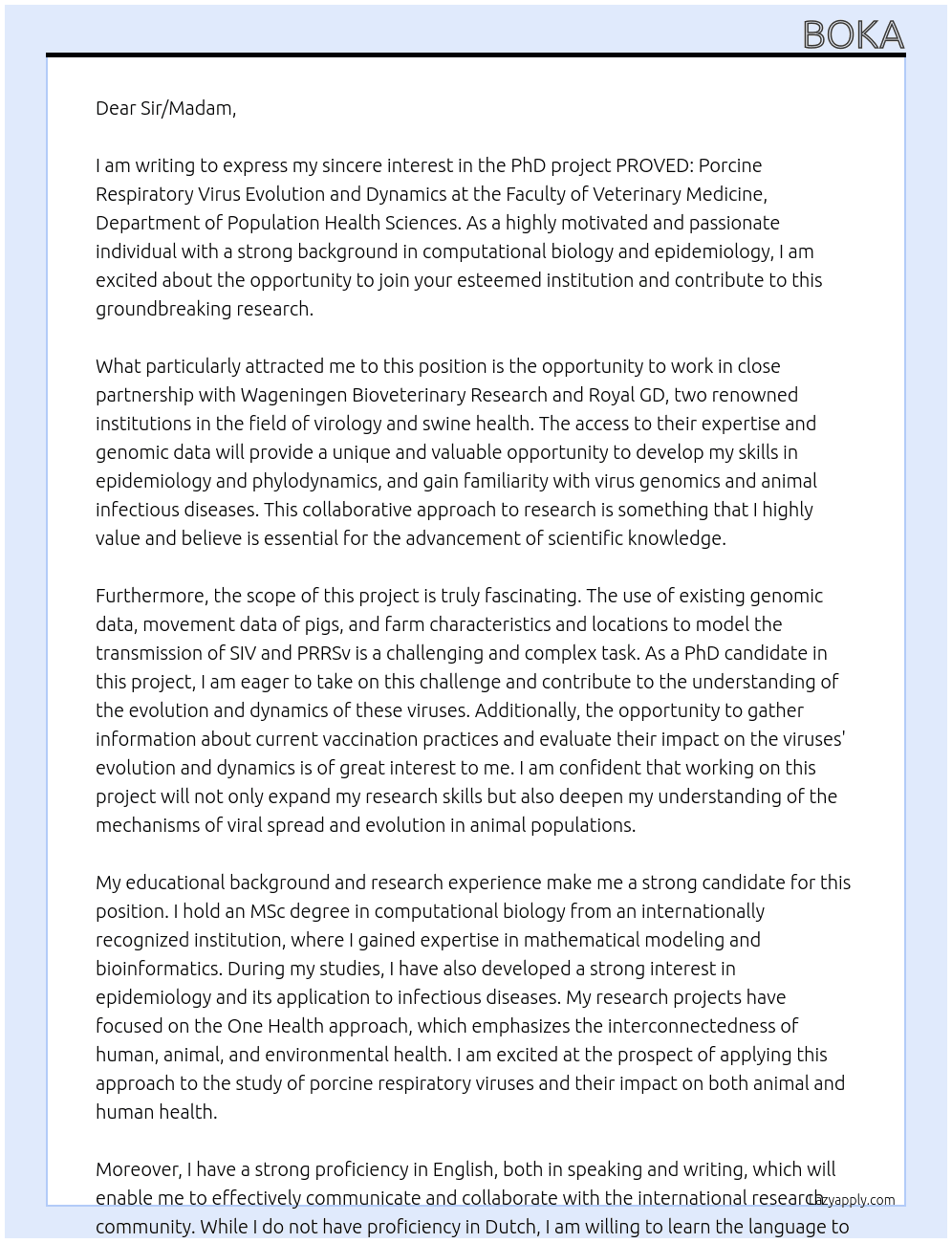 PhD project PROVED: Porcine RespiratOry Virus Evolutionand Dynamics: As PhD candidate in this project, you will use existing genomic data of SIV and PRRSv,movement data of pigs, and farm characteristics and locations, to model transmission ofthe viruses across countries, between farms, and within farms. Moreover, you will gatherinformation about current vaccination practices applied by farmers, and evaluate theimpact of vaccination protocols and other management factors on the evolution anddynamics of the viruses in farms. You will work in close partnership with WageningenBioveterinary Research for access to genomic data and expertise in virology, and with Royal GD for surveillance data from aff ected swine farms. Throughout the project, youwill develop core skills in epidemiology and phylodynamics, and gain familiarity withvirus genomics and animal infectious diseases. At Faculty of Veterinary Medicine, Department of Population Health Sciences,  Cover Letter