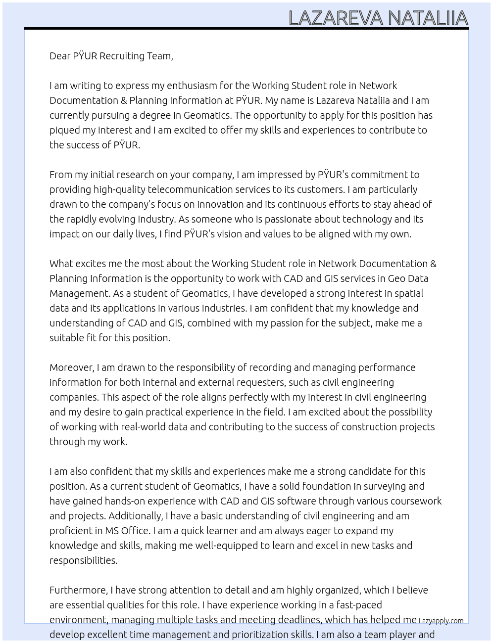 Working student network documentation & planning information.   Your future area of responsibility: Recording CAD and GIS services in Geo Data Management Performance information to internal and external requesters (e.g. civil engineering companies) Takeover of civil engineering documentation from construction projects  Our expectations of you: Currently enrolled in a degree in surveying, geomatics or similar courses CAD & GIS basic knowledge Basic understanding of civil engineering MS Office knowledge At PŸUR Cover Letter