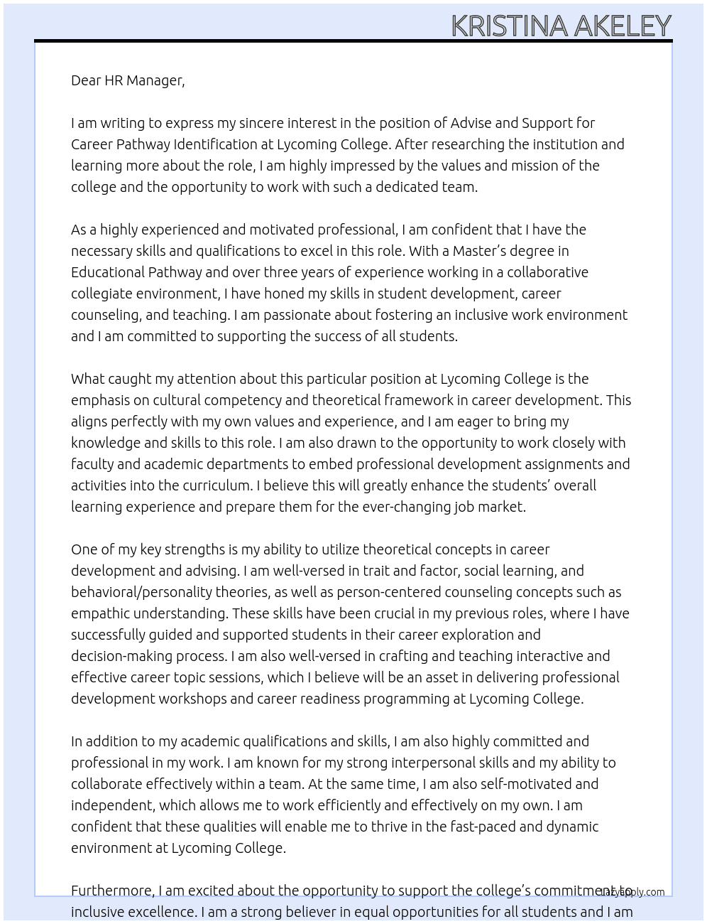 Advise and support students on career pathway identification—including clarification of personal values, connections between academic and professional interests, and career exploration tools within a cultural competency and theoretical framework. Work with faculty of assigned academic departments and programs to identify and support curricular points for embedding appropriate professional development assignments and activities. Provide guidance to students on career skillset development, with emphasis on honing of resumes, personal statements, and cover letters; interview strategies; internship, job, and graduate school/professional school searching strategies; and personal branding. Maintain individual student case notes via office software system. Collaborate with career advising team members to provide Center for Enhanced Academic Experiences (CEAE) professional development workshops and career readiness programming throughout the academic calendar. Support new student enrollment through participating in signature new student on-boarding experiences and individual meetings with prospective students. Work collaboratively with career advising team members, faculty, campus offices, and alumni relations to maintain existing internship and research experiential learning partnerships and work with these partners to identify the specific talents and qualifications that would pair best with students pursuing internship placements. Work collaboratively with career advising team members, faculty, campus offices, and alumni relations to identify external partnership gaps and work to expand experiential learning offerings and employment opportunities. Work to support institutional strategic priorities as they relate to and are incorporated within the CEAE operations. Support the College’s commitment to inclusive excellence by working toward successful outcomes for all students.  What are we looking for?  Education and Experience Master’s degree preferred with educational pathway focus in an area that supports knowledge of some combination of student development, career counseling, the arts, humanities, and/or law. A minimum of three years of work within a collaborative collegiate environment, including some experience with classroom teaching.    Knowledge and Skill Set Commitment to fostering an inclusive work environment in support of all students A passion for working within a liberal arts institutional setting Working knowledge of career development and advising strategies Ability to utilize theoretical concepts such as trait and factor, social learning, and/or behavioral/personality theories along with person-centered counseling concepts such as empathic understanding as applied to career exploration and advising Ability to craft and teach interactive and effective career topic sessions Experience with a student case management system preferred Strong interpersonal skills Strong commitment and demonstrated professionalism Ability to be energetic, self-motivated, and independent while also able to collaborate well within a team setting At Lycoming College Cover Letter