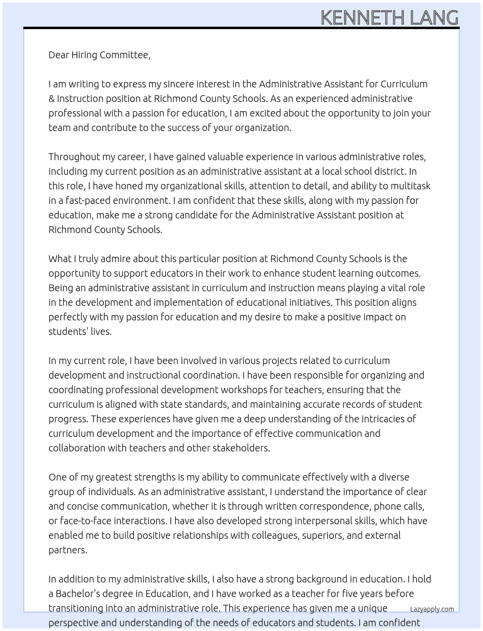 Letter of Interest for Administrative Assistant for Curriculum & Instruction Dear Hiring Committee,  I am writing to express my interest in the Administrative Assistant for Curriculum & Instruction position at your organization. With a strong background in education and a passion for curriculum development, I am excited about the opportunity to contribute to your team.  In my previous role as a teacher, I gained valuable experience in designing and implementing curriculum that meets the diverse needs of students. I have a keen eye for detail and organization, which I believe are essential skills for this role. Additionally, my strong communication skills allow me to effectively collaborate with teachers, administrators, and other stakeholders to ensure the success of curriculum initiatives.  I am particularly drawn to this position because of my interest in supporting educators in their work to enhance student learning outcomes. I am confident that my experience and skills make me a strong candidate for this role, and I am eager to bring my passion for education to your organization.  Thank you for considering my application. I look forward to the opportunity to discuss how my background, skills, and enthusiasm for curriculum and instruction can contribute to the success of your team.  Sincerely,  [Your Name]  Could you provide me with some tips on how to write an effective letter of interest for an Administrative Assistant position in Curriculum & Instruction?  Tips for Writing an Effective Letter of Interest for an Administrative Assistant Position in Curriculum & Instruction Customize Your Letter: Tailor your letter to the specific job description and requirements of the position. Highlight your relevant skills and experiences that align with the needs of the role.  Show Enthusiasm: Express your genuine interest in the position and the organization. Let your passion for education and curriculum development shine through in your letter.  Highlight Relevant Experience: Showcase your experience in education, curriculum development, administrative support, and any other related areas that make you a strong candidate for the position.  Demonstrate Your Skills: Highlight your organizational skills, attention to detail, communication abilities, and teamwork skills. These are essential qualities for an administrative assistant in curriculum and instruction.  Provide Examples: Use specific examples from your past experiences to demonstrate how you have successfully supported curriculum initiatives, worked with educators, and contributed to improving student outcomes.  Be Professional: Use a professional tone and format for your letter. Proofread carefully to ensure there are no typos or grammatical errors.  Express Willingness to Learn: Show your willingness to learn and grow in the role. Mention any professional development opportunities you have pursued or are interested in pursuing to enhance your skills.  Close Strongly: End your letter with a strong closing statement expressing your excitement about the opportunity and your eagerness to contribute to the organization's success.  By following these tips, you can craft a compelling letter of interest that highlights your qualifications and enthusiasm for the Administrative Assistant position in Curriculum & Instruction.  Could you share an example of a well-written letter of interest for an Administrative Assistant position in Curriculum & Instruction?  Well-Written Example Letter of Interest for an Administrative Assistant Position in Curriculum & Instruction Dear Hiring Committee,  I am writing to express my strong interest in the Administrative Assistant for Curriculum & Instruction position at your esteemed organization. With a solid background in education and a passion for curriculum development, I am excited about the opportunity to contribute to your team and support the advancement of educational initiatives.  In my previous role as a teacher, I honed my skills in curriculum planning, assessment design, and educational program coordination. These experiences have equipped me with a deep understanding of the intricacies of curriculum development and a keen eye for detail, both of which are essential for this administrative role.  I am particularly drawn to this position because of my commitment to fostering a collaborative and innovative educational environment. My strong communication skills have allowed me to effectively liaise with teachers, administrators, and stakeholders to ensure the successful implementation of curriculum enhancements and instructional strategies.  I am confident that my organizational abilities, attention to detail, and passion for education make me a strong fit for this position. I am eager to bring my expertise in curriculum support and instructional coordination to your organization and contribute to the continued success of your educational programs.  Thank you for considering my application. I am excited about the possibility of joining your team and contributing to the positive impact your organization has on students and educators alike.  Warm regards,  [Your Name]  Could you provide a template or outline for a letter of interest for an Administrative Assistant position?  Letter of Interest Template for an Administrative Assistant Position [Your Name] [Your Address] [City, State, Zip Code] [Email Address] [Phone Number] [Date]  Hiring Committee or Hiring Manager's Name Organization's Name Organization's Address City, State, Zip Code  Dear [Hiring Committee or Hiring Manager's Name],  I am writing to express my interest in the Administrative Assistant position at [Organization's Name]. With a background in [briefly mention relevant experience or skills], I am excited about the opportunity to contribute to your team and support the administrative functions of your organization.  Paragraph 1: Introduction Introduce yourself and express your interest in the position. Mention how you learned about the job opening and why you are drawn to the organization.  Paragraph 2: Skills and Experience Highlight your relevant skills and experiences that make you a strong candidate for the position. Mention any specific achievements or projects that demonstrate your capabilities.  Paragraph 3: Fit for the Role Explain why you are well-suited for the Administrative Assistant position. Discuss how your skills, abilities, and work ethic align with the requirements of the role.  Paragraph 4: Interest in the Organization Express your enthusiasm for the organization and explain why you want to be a part of their team. Mention any specific aspects of the organization that appeal to you.  Paragraph 5: Closing Reiterate your interest in the position and thank the hiring committee for considering your application. Mention that you look forward to the opportunity to discuss how your skills and experiences align with the needs of the organization.  Sincerely,  [Your Name]  This template provides a structured outline for a letter of interest for an Administrative Assistant position. Feel free to customize it with your own experiences and qualifications to create a personalized and compelling letter. At Richmond County Schools Cover Letter