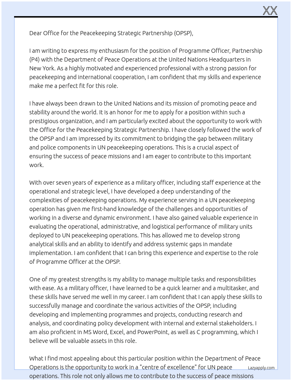programme officer, partnership (P4)so , these was quesnaries, now motivational letter. you know i am applying for programme officer (p4) in un. i am giving you their details and job requirements. lease write a motivational letter for me basing on all of my experiences, job, education everything. here are their details "Org. Setting and Reporting The post is located in the Office for the Peacekeeping Strategic Partnership (OPSP) in Office of the Under-Secretary-General for Peace Operations at the United Nations Headquarters, New York. The incumbent reports directly to the Head of the Office and will complement the work of the OPSP Senior Military and Police Strategic Partnership Officers and the OPSP Mission Support Officer. The Department of Peace Operations (DPO) serves as an integrated "centre of excellence" for United Nations Peace operations, responsible for preventing, responding to and managing conflict and sustaining peace in the context of mandates in countries where peace operations under its purview are deployed. This includes facilitating and implementing political agreements, providing integrated strategic, political, operational and management advice, direction and support to peace operations; developing political, security and integrated strategies, leading integrated analysis and planning of peace operations and backstopping those operations. Responsibilities • Develops, implements and evaluates assigned programmes/projects, etc.; monitors and analyzes programme/project development and implementation; reviews relevant documents and reports; identifies problems and issues to be addressed and initiates corrective actions; liaises with relevant parties; ensures follow-up actions. • Performs consulting assignments, in collaboration with the client, by planning facilitating workshops, through other interactive sessions and assisting in developing the action plan the client will use to manage the change. • Researches, analyzes and presents information gathered from diverse sources. • Coordinates policy development, including the review and analysis of issues and trends, preparation of evaluations or other research activities and studies,  • Generates survey initiatives; designs data collection tools; reviews, analyzes and interprets responses, identify problems/issues and prepares conclusions.  • Organizes and prepares written outputs, e.g. draft background papers, analysis, sections of reports and studies, inputs to publications, etc. • Provides substantive backstopping to consultative and other meetings, conferences, etc., to include proposing agenda topics, identifying participants, preparation of documents and presentations, etc. • Initiates and coordinates outreach activities; conducts training workshops, seminars, etc.; makes presentations on assigned topics/activities. • Coordination of reviews with internal and external stakeholders, including the Integrated Operational Teams, the Office of Military Affairs, the Police Division, the Division of Policy, Evaluation and Training, the Department of Field Support, the Special Committee on Peacekeeping Operations, the Military and Police Advisers Committee and Troop and Police contributing countries.   • Monitors and analyzes programme / project development and implementation; reviews relevant documentation and reports; identifies problems and issues to be addressed and initiates corrective actions; liaises with relevant parties; ensures follow-up actions. • Support OPSP in identifying and addressing systemic gaps in United Nations peacekeeping operations by assessing the performance of military and police components in United Nations peacekeeping operations. • Coordinates activities related to budget funding (programme/project preparation and submissions, progress reports, financial statements, etc.) and prepares related documents/reports (pledging, work programme, programme budget, etc.). • Performs other duties as required. Competencies Professionalism: Knowledge and understanding of theories, concepts and approaches relevant to particular sector, functional area or other specialized field.  Ability to identify issues, analyze and participate in the resolution of issues/problems. Ability to conduct data collection using various methods. Conceptual analytical and evaluative skills to conduct independent research and analysis, including  familiarity with and experience in the use of various research sources, including electronic sources on the internet, intranet and other databases.  Ability to apply judgment in the context of assignments given, plan own work and manage conflicting priorities.  Shows pride in work and in achievements; demonstrates professional competence and mastery of subject matter; is conscientious and efficient in meeting commitments, observing deadlines and achieving results; is motivated by professional rather than personal concerns; shows persistence when faced with difficult problems or challenges; remains calm in stressful situations. Takes responsibility for incorporating gender perspectives and ensuring the equal participation of women and men in all areas of work.  Communication:  Speaks and writes clearly and effectively; listens to others, correctly interprets messages from others and responds appropriately; asks questions to clarify, and exhibits interest in having two-way communication; tailors language, tone, style and format to match audience; demonstrates openness in sharing information and keeping people informed.  Teamwork:  Works collaboratively with colleagues to achieve organizational goals; solicits input by genuinely valuing others’ ideas and expertise; is willing to learn from others; places team agenda before personal agenda; supports and acts in accordance with final group decision, even when such decisions may not entirely reflect own position; shares credit for team accomplishments and accepts joint responsibility for team shortcomings. Education Job - Specific Qualification Work Experience A minimum of seven years of progressively responsible experience in project or programme management, administration or related area is required.    A minimum of seven (7) years of progressively responsible experience in military profession at the rank of major and staff experience at the operational or strategic level is required    Experience serving in a United Nations Peacekeeping Operation or similar setting is required.    Experience serving at United Nations Headquarters or similar international organization is required.    Experience in evaluating the operational, administrative and logistical performance of military units deployed to UN peacekeeping operations is required.    Experience in identifying systemic gaps in mandate implementation of Uniformed components of peace operations is required. At Department of Peace Operations United Nations Headquarters, Cover Letter