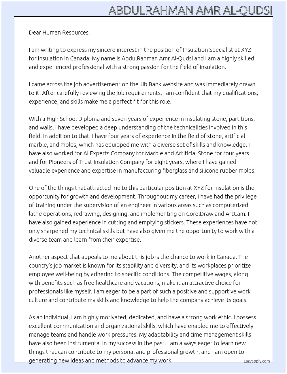 Dear Human Resources,  My name is AbdulRahman Amr Al-Qudsi, and I am writing to express my interest in a job opportunity in Canada. I recently came across an advertisement on the Jib Bank website and after reviewing the job requirements, I believe that my experience and skills align well with the position.  I have a High School Diploma and specialize in insulation and general maintenance. With seven years of experience in insulating stone, partitions, and walls, as well as four years in the field of stone, artificial marble, and molds, I bring a wealth of knowledge to the table. Additionally, I have experience in manufacturing fiberglass and silicone rubber molds. I have worked for Al Experts Company for Marble and Artificial Stone for four years, and for Pioneers of Trust Insulation Company for eight years.  During my career, I have had the opportunity to train under the supervision of an engineer in various areas, including computerized lathe operations, redrawing, designing, and implementing on CorelDraw and ArtCam, as well as cutting and emptying stickers. These experiences have equipped me with a diverse skill set and a strong foundation in my field.  Canada has always been a destination that I have aspired to work in. The country's job market is known for its stability and diversity, and its workplaces prioritize employee well-being by adhering to specific conditions. The competitive wages, along with benefits such as free healthcare and vacations, make it an attractive choice for professionals like myself.  I consider myself a hardworking and committed individual with excellent communication and organizational skills. I have the ability to manage a team, handle work pressures, and collaborate effectively. Adaptability and time management are also strengths of mine. I am always eager to learn new things that can contribute to my personal and professional growth, and I am open to generating new ideas and methods to advance my work.  In conclusion, I am an ambitious individual who values creativity and strives to reach advanced stages in my career. I believe At XYZ for insulation Cover Letter