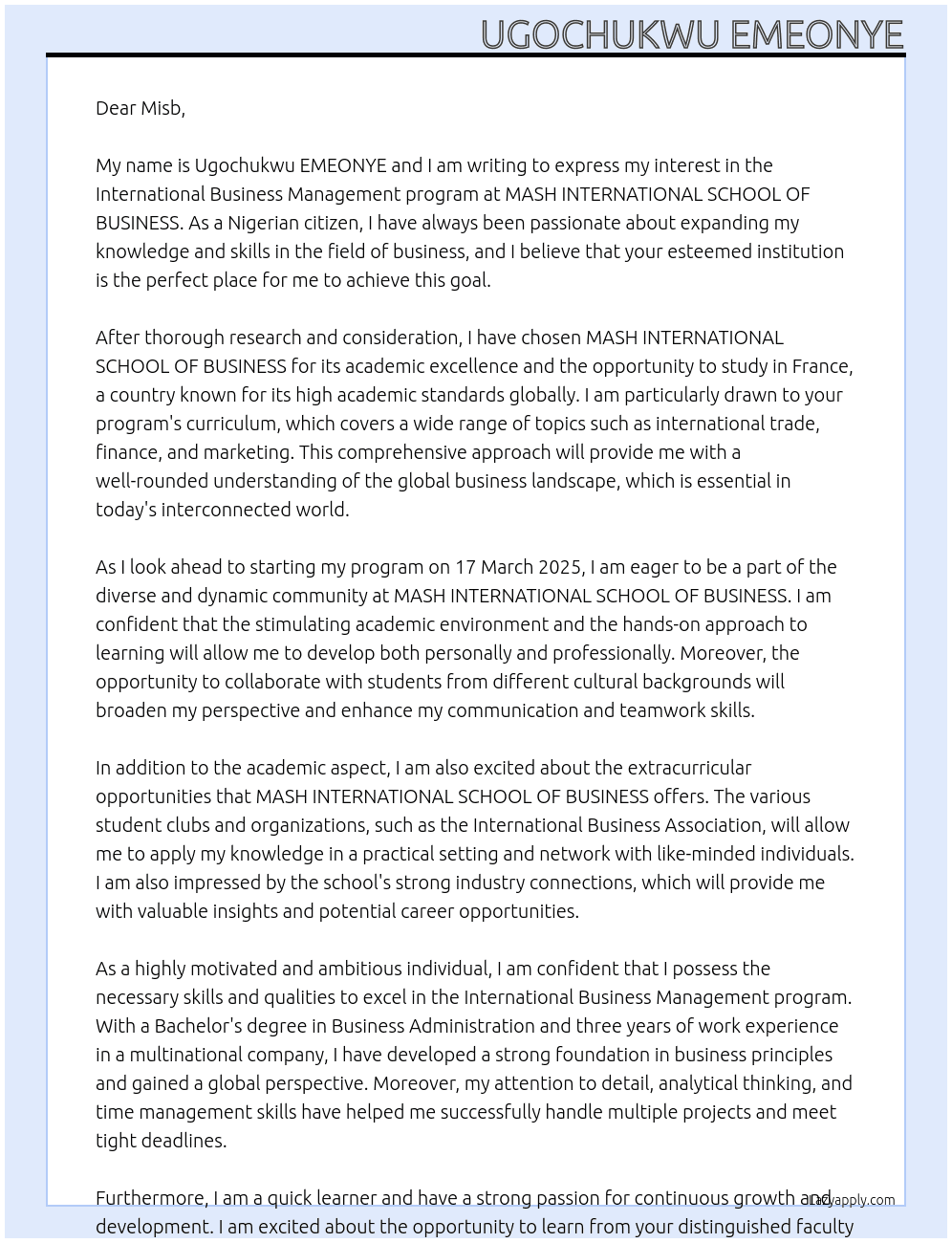 my name is Ugochukwu EMEONYE, i am a nigerian citizen. i intend to further my academics at MASH INTERNATIONAL SCHOOL OF BUSINESS. I plan to study International Business Management. my programme will start by 17 March 2025 and I will complete the programme by 29 February 2028. i choose this school because of its academic excellence and also because studying in france is one of the best countries with academic standard globally At personal statement Cover Letter