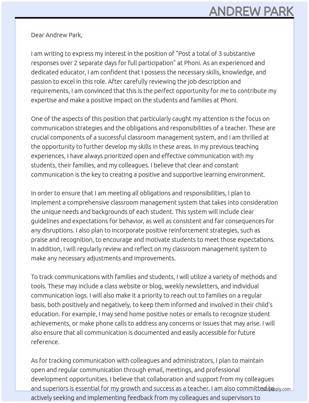 Post a total of 3 substantive responses over 2 separate days for full participation. This includes your initial post and 2 replies to classmates or your faculty member.    Due Thursday: Your Initial Response  This week focuses on communication strategies and the obligations and responsibilities of a teacher.   Respond to the following in a minimum of 175 words:  What kind of classroom management system do you plan to implement to ensure you are meeting all obligations and responsibilities? Describe your system. How do you plan to track communications to ensure you have reached out both positively and negatively to all families and students in your class?   Explain and provide specific examples to support your response.    Due Monday: 2 Replies to classmates/instructor (175 words in each reply)  Post 2 replies to classmates or your faculty member. Be constructive and professional.    Remember to apply concepts and teaching from the readings. Proper APA citations are required, when appropriate. It is a requirement in this course that for a response to be considered substantive, it must be at least 175 words in length.    Please note: In this discussion the Post First setting is enabled. Participants cannot see other responses until they have posted their own response.    Copyright 2019 by University of Phoenix. All rights reserved. At Phoni Cover Letter