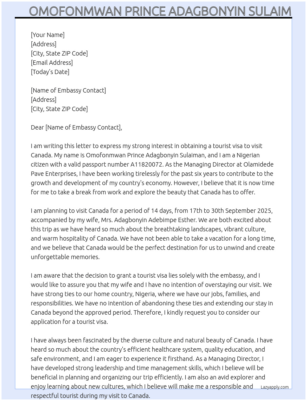  my name is Omofonmwan Prince Adagbonyin Sulaiman, i am a nigerian with passport number: A11820072. I have been the Managing Director at Olamidede Pave Enterprises since November, 2014. I intend to visit Canada for a period of 14 days. I plan to visit from 17th to 30th September, 2025. I will be accompanied on this trip by my wife Mrs. Adagbonyin Adebimpe Esther. We just want to visit as tourists and we will return back to Nigeria. We have strong ties back in Nigeria, we both have our jobs in Nigeria and we have our families in Nigeria. We can not abandon all our strong ties and overstay our planned period of visit to Canada. At tourist visa Cover Letter
