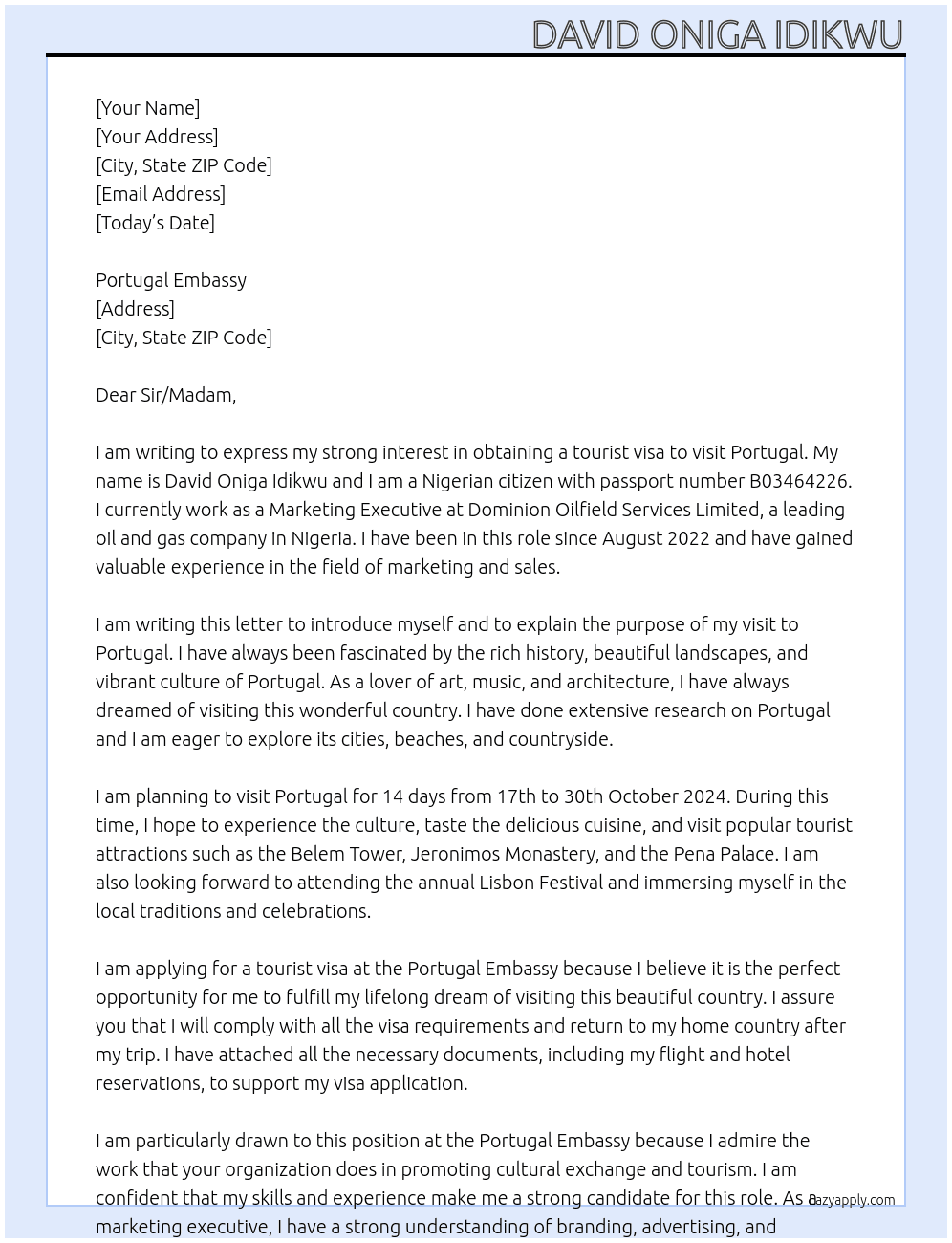 MY NAME IS DAVID ONIGA IDIKWU, I AM A NIGERIAN WITH PASSPORT NUMBER; B03464226. I WORK WITH DOMINION OILFIELD SERVICES LIMITED AS A MARKETING EXECUTIVE SINCE AUGUST 2022. I COME TO YOUR OFFICE TO APPLY FOR A PORTUGAL TOURIST VISA AS I PLAN TO VISIT PORTUGAL FOR 14 DAYS FROM 17TH TO 30TH OCTOBER, 2024. At SELF INTRODUCTION LETTER Cover Letter