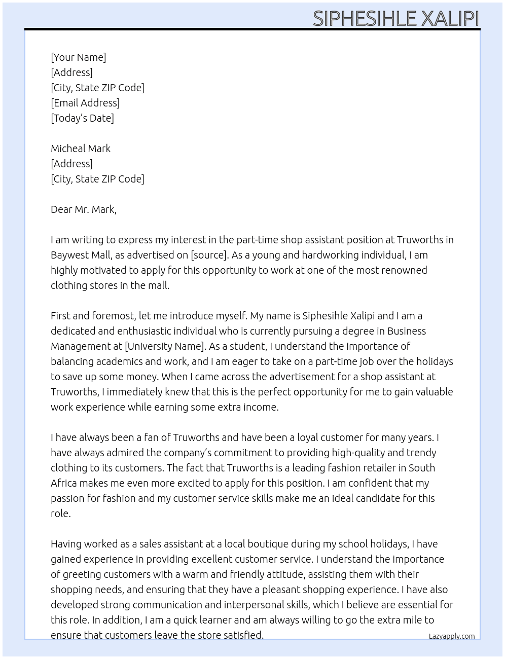 You would like to get a part-time job over the holidays to save up some money. I have seen an advertisement for a shop assistant needed at a clothing store in the mall. Write a CV and cover letter to apply for this job. Remember to list all relevant skills and experience for this role. Use the cover letter to convince the hiring manager that I would be a good fit. At Truworths Cover Letter