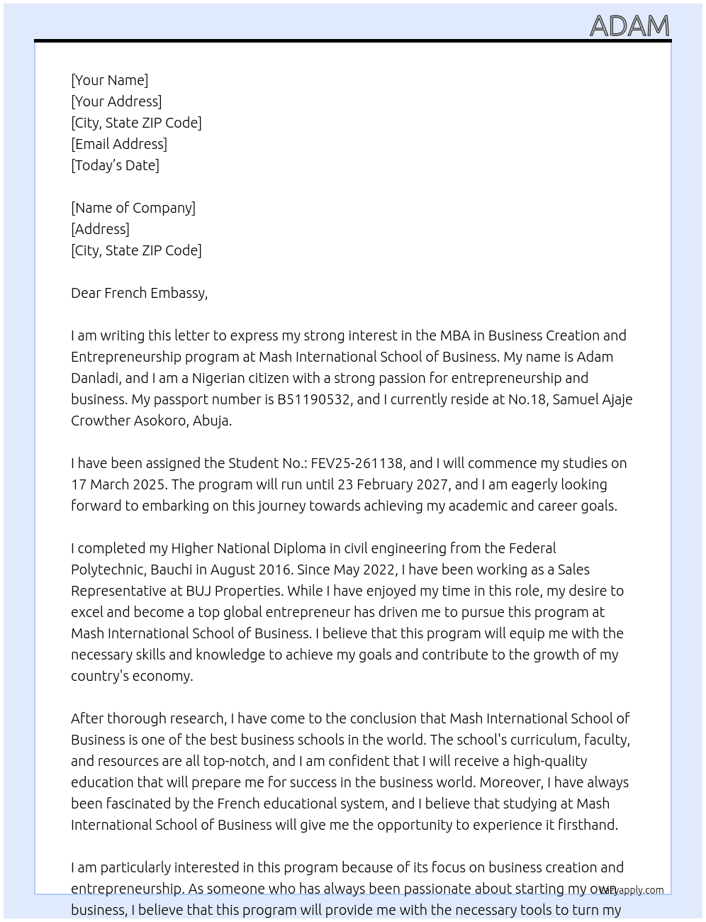 my name is Adam Danladi, i am a nigerian and my passport number is B51190532. i reside at No.18. Samuel Ajaje Crowther Asokoro, Abuja . the purpose of my cover letter is to state my desire and morivation to study my MBA in Business Creation and Entrepreneurship program at MASH INTERNATIONAL SCHOOL OF BUSINESS. I will commence my studies on 17 March 2025 and i will complete the course on 23 February 2027. i have been asigned the Student No.: FEV25-261138. i presently hold my Higher National Diploma in civil engineering from the federal polytechnic, bauchi since august 2016, and i currently work with BUJ Properties as a Sales Representative since May 2022. My desire to excel and be amongst the top global Entrepreneur has driven me to pursue this programm at mash international school of business as i see the school as one of the best in the world. i also know that the french educational system is top notch and can never be taken for granted at any time.  At cover letter Cover Letter