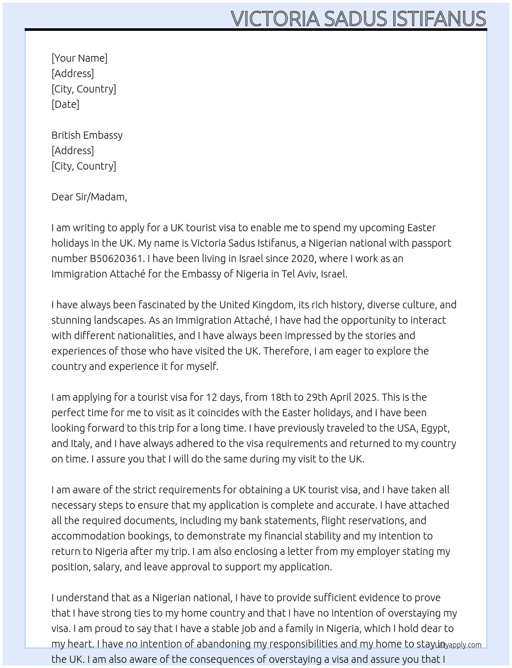 My name is Victoria Sadus Istifanus, I am a Nigerian national with passport number B50620361. I have been living in Israel since 2020 where I work as an Immigration Attache for Embassy of Nigeria in Tel Aviv, Israel. I come to your office to apply for a UK tourist visa to enable me spend my forth coming easter holidays in Uk for 12 days from 18th to 29th April, 2025. I have traveled to USA, Egypt and Italy in the past. At UK tourist visa Cover Letter