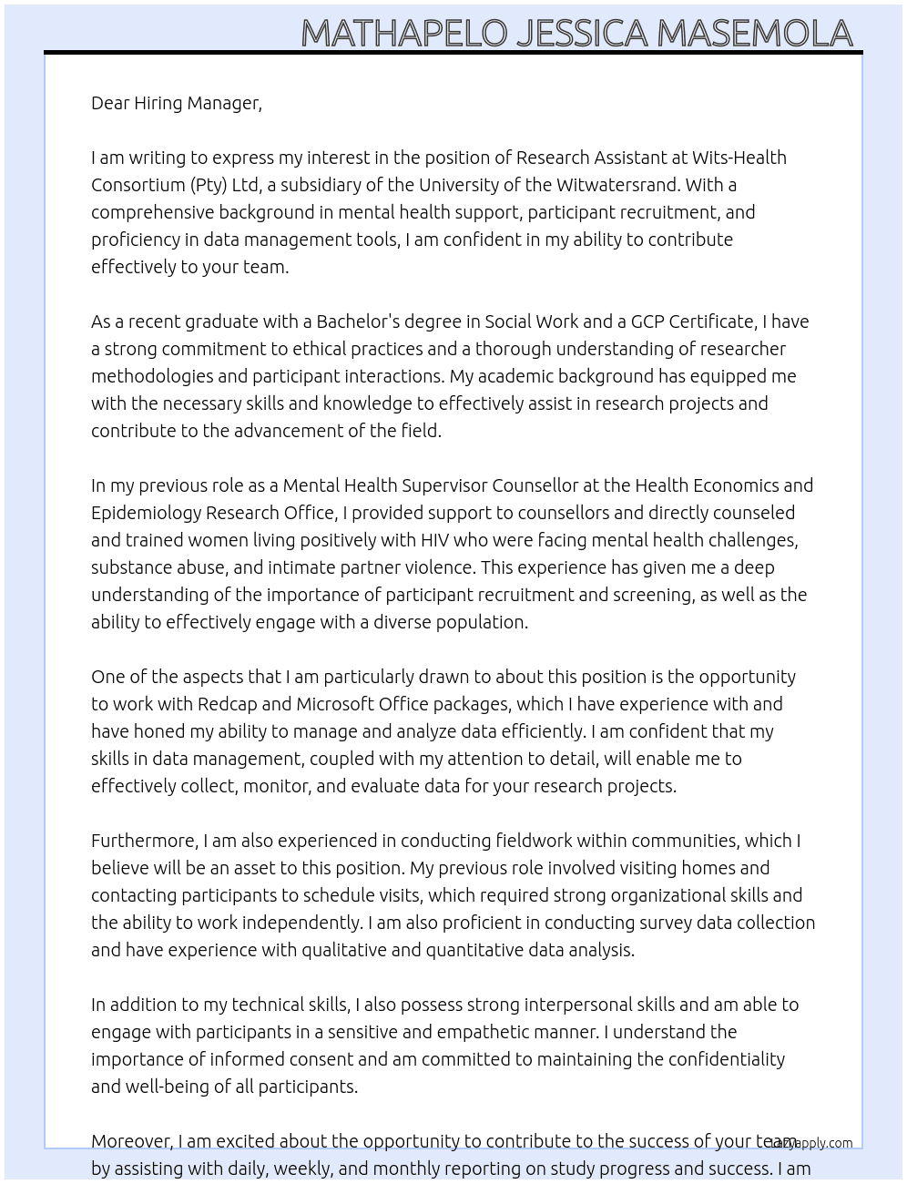 Research Assistant  At  Wits-Health Consortium (Pty) Ltd is a wholly owned subsidiary of the University of the Witwatersrand. A division of Wits Health Consortium (Pty) Ltd The Wits Health Consortium will only respond to shortlisted candidates. Candidates who have not been contacted within two weeks of the closing date can consider their applications unsuccessful. • Capacitate and mentor Case Navigators to facilitate appropriate linkages to care and support systems between schools, communities, and facilities. • Support the activities of Case Navigators and ensure that they are reported correctly and timeously. • Always maintain client ‘s confidentiality • Document and file accurately all phone calls to clients, interventions, appointments, and other systems for tracking linkages and follow ups • Track district linkages, follow-up visits for clients and the correct implementation of file reviews • Report on blockages that may arise from the continuum – from identifying AGYW in high risk, demand creation, referral to initiation • Liaise  Cover Letter