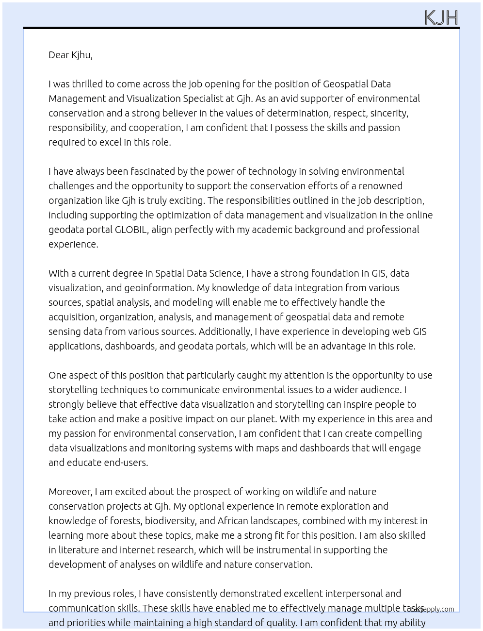 This is what you can expect:  Support the department in the optimization of data management and visualization in the online geodata portal GLOBIL (ESRI ArcGIS Online System) as well as data backup. Acquisition, organization, analysis and management of geospatial data and remote sensing data from various sources, including metadata. Creation of data visualizationsMonitoring systems with maps and dashboards as well as storytelling (on WWF's ArcGIS Online GLOBIL HUB or other platforms) and other tools for end users. Support in the development of analyses on wildlife and nature conservation. What you bring with you:  an understanding of values that fits our WWF values: determination. Respect. Sincerity. Responsibility. Cooperation.    For this specific position, you also bring:  a current degree in one of the following areas: Spatial Data Science, GIS, Data Visualization, Geoinformation, Geoinformatics, Environmental Informatics, Environmental Sciences, Geography, Information Design or related fields. Knowledge of data integration from various sources, spatial analysis and modeling. Knowledge of data visualization and storytelling for environmental issues. Experience in the development of web GIS applications, dashboards, experience worlds and geodata portals is an advantage. Good experience with the ESRI product range, especially ArcGIS Pro and preferably ArcGIS Online (AGOL). Optional experience in remote exploration as well as knowledge of forests, biodiversity and African landscapes are an advantage, combined with a strong interest in learning more about it. Experience in literature and internet research. Excellent interpersonal and communication skills that enable you to manage multiple tasks and priorities while achieving a high standard of quality by taking initiative in an open, self-organized, structured and detail-oriented manner. Good skills and interest in teamwork – especially with people from different cultural backgrounds; experience in international cooperation, nature conservation projects and the involvement of local stakeholders. Fluent knowledge of English, knowledge of German very desirable, French is an advantage. At gjh Cover Letter