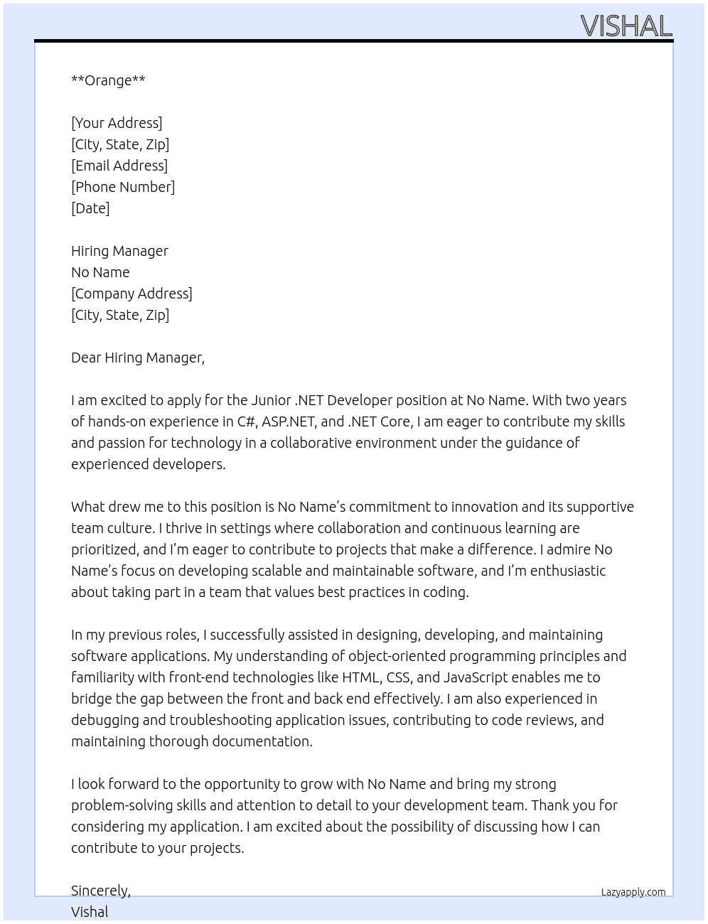 We are seeking a motivated Junior .NET Developer to join our development team immediately. You will work under the guidance of senior developers to design, develop, and maintain software applications using the Microsoft .NET framework. This role is ideal for developers with 2 years of experience who are eager to grow in a collaborative environment.  Key Responsibilities Assist in the design, development, and testing of .NET applications (ASP.NET, C#, MVC, .NET Core).  Write clean, scalable, and maintainable code following best practices.  Collaborate with the team to gather requirements and translate them into technical solutions.  Debug and troubleshoot application issues under guidance from senior developers.  Participate in code reviews and contribute to improving coding standards.  Maintain proper documentation of code and processes.  Support integration with databases such as SQL Server or other data storage systems.  Stay updated with emerging .NET technologies and development trends.  Required Skills & Qualifications  Bachelor’s degree in Computer Science, Software Engineering, or related field.  2 years of hands-on experience in C#, ASP.NET, and/or .NET Core.  Understanding of object-oriented programming (OOP) principles.  Familiarity with HTML, CSS, JavaScript, and basic front-end concepts.  Knowledge of relational databases (e.g., SQL Server or MongoDB) and basic SQL queries.  Strong problem-solving skills and attention to detail.  Good communication skills and a willingness to learn.  To consider, please write "Orange" at the top of your proposal. At No name  Cover Letter