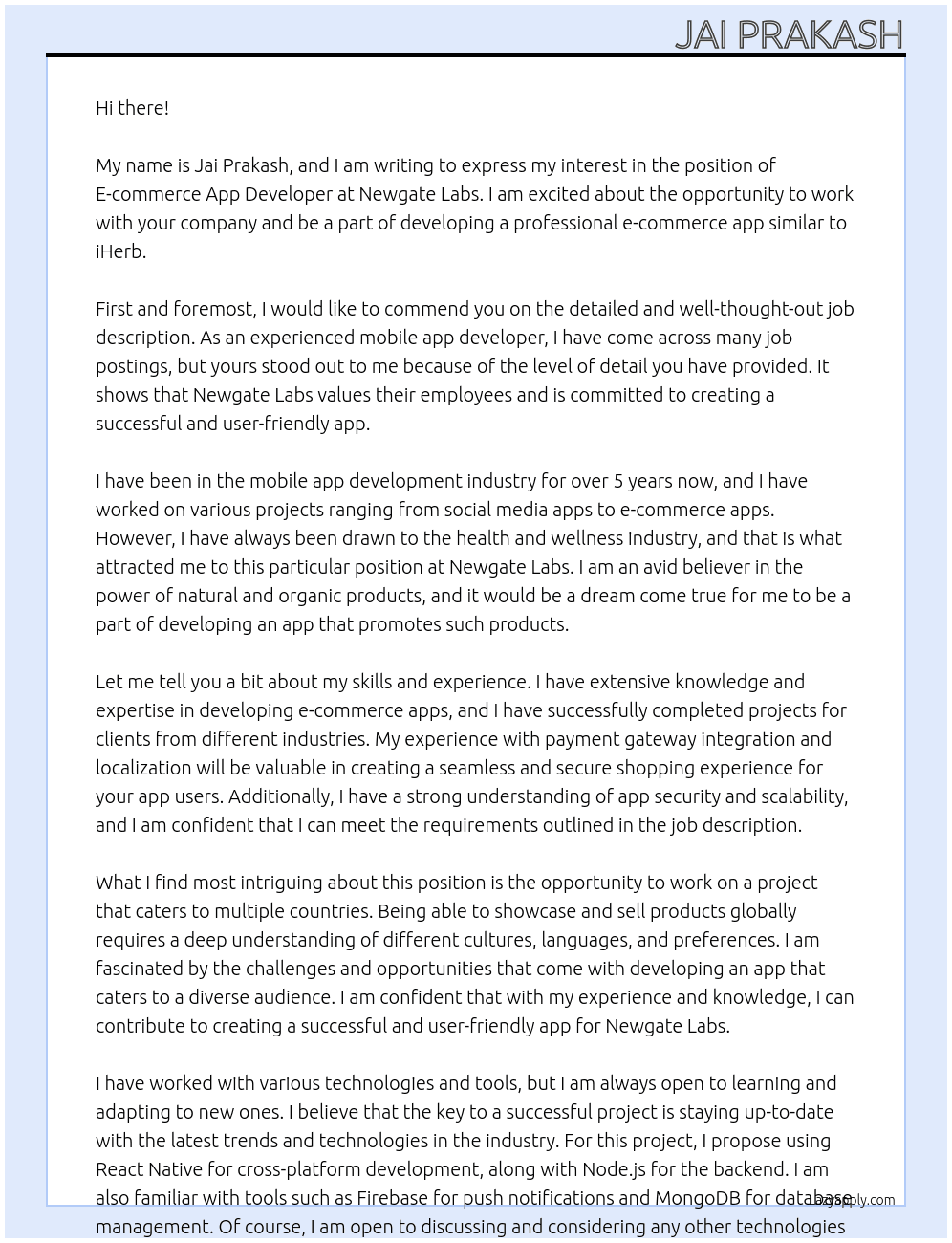 Job Title: E-commerce App Development (Similar to iHerb)  Job Description:   We are seeking an experienced mobile app developer (or a team of developers) to create a professional e-commerce app for our company, Newgate Labs. The app will serve as a platform to showcase and sell our health and wellness products, similar to iHerb. The app must cater to multiple countries, providing localized product information, pricing, and availability.  Key Features and Requirements:   1. Multi-Country Support:      - Display products available in a specific country based on the user's location or selection.    - Include localized pricing and currency for each country.    - Allow customization of product descriptions and features for different regions.  2. Product Catalog:      - Clean, user-friendly product listing interface.    - High-resolution images, product descriptions, and detailed information.    - Filtering and search functionality for easy navigation.  3. Localization:      - Support for multiple languages (e.g., English, Arabic, and others as needed).    - Integration with localized payment gateways and delivery options.  4. E-commerce Functionality:      - Secure user registration and login (email, social login).    - Shopping cart and checkout process.    - Integration with payment methods (credit/debit cards, PayPal, etc.).    - Order history and tracking.  5. Admin Panel:      - Manage product listings, inventory, and pricing for different countries.    - View and manage user orders.    - Generate sales and analytics reports.  6. Scalability and Security:      - Scalable architecture to support increasing traffic and transactions.    - Adherence to GDPR and other data protection regulations.  7. Design:      - Modern, visually appealing design optimized for Android and iOS.    - Responsive and fast-loading user interface.  8. Additional Features (Optional but Preferred):      - Push notifications for promotions, order updates, and announcements.    - Wishlist functionality.    - Integration with social media platforms for sharing and login.  Deliverables:   - Fully functional e-commerce app for Android and iOS. - Admin panel (web-based) for product and order management. - Source code and documentation. - Post-launch support for bug fixes and minor adjustments.  Timeline:   - Estimated project duration: 8-12 weeks.  Budget:   Please provide your estimated cost along with a breakdown of expenses.  Requirements:   - Proven experience in developing e-commerce apps (please share portfolio or examples). - Familiarity with payment gateway integration and localization. - Strong expertise in app security and scalability. - Excellent communication skills.  How to Apply:   Please include the following in your application:   - Your portfolio or examples of similar apps you’ve developed. - Estimated timeline and cost. - Technologies and tools you propose to use for the project. - Any questions or suggestions you have for the project.  We are excited to work with a talented developer/team who can bring our vision to life. Apply now, and let’s create something amazing together! At New gate labs Cover Letter