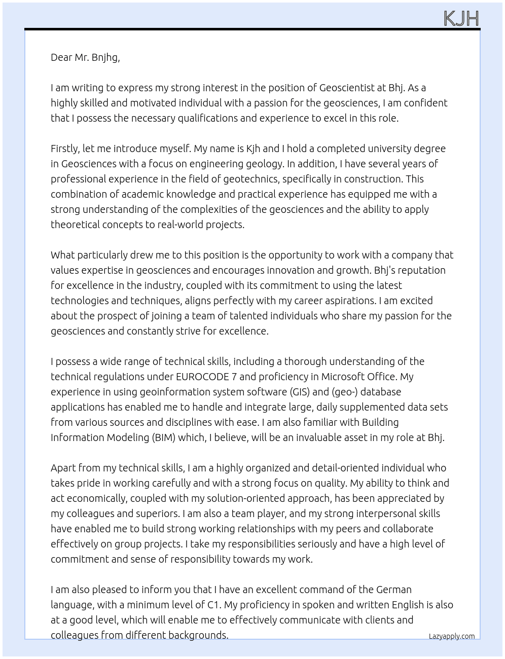 a completed university degree or a comparable vocational training and / or professional experience in the geosciences, preferably with a focus on engineering geology, in construction with a focus on geotechnics or in the field of geographical sciences and you have experience with geotechnics Basic knowledge of the technical regulations under EUROCODE 7 have safe handling of Microsoft Office, (geo-) database applications / administrations and geoinformation system software (GIS) Experience in dealing with and integrating large, daily supplemented data sets from various sources and disciplines Points of contact with Building Information Modeling (BIM) are an advantage think and act economically as well as have a solution-oriented way of working work carefully, quality-consciously and independently have a high degree of willingness to cooperate, sense of responsibility, commitment and strong teamwork skills Excellent knowledge of German (min. Level C1) and have a good knowledge of spoken and written English At bhj Cover Letter
