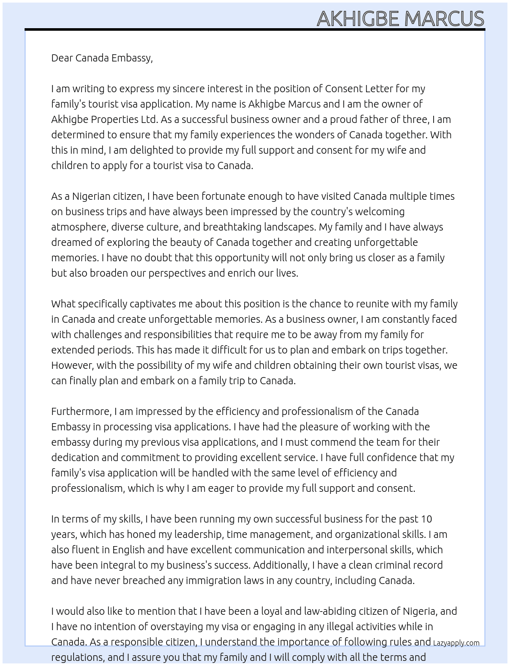 MY NAME IS AKHIGBE MARCUS, I AM THE OWNER OF AKHIGBE PROPERTIES LTD. I AM WRITING TO STATE MY CONSENT FOR MY WIFE TO APPLY FOR CANADA TOURIST VISA FOR HERELF AND MY 3 KIDS. I ALREADY HAVE MY OWN CANADA VISA. I WANT THE TO OBTAIN THEIR OWN TOURIST VISA TO ENABLE US VISIT CANADA TOGETHER AS A FAMILY. At CONSENT LETTER Cover Letter