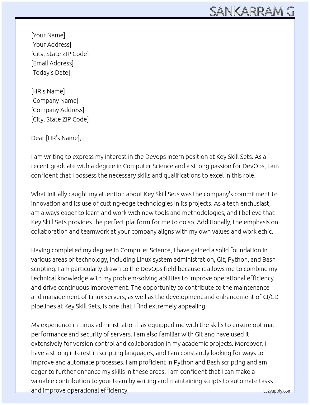 Devops Intern At Key Skill Sets  Linux Administration  Git Python Bash scripting    Key Responsibilities Assist in the maintenance and management of Linux servers, ensuring optimal performance and security. Contribute to the development and enhancement of CI/CD pipelines, utilizing Git for version control and collaboration. Write and maintain Python and Bash scripts to automate tasks and improve operational efficiency. Support the deployment and management of applications in cloud environments, under the guidance of senior team members. Participate in the troubleshooting and resolution of infrastructure and deployment issues, providing valuable support to the DevOps team. Collaborate with cross-functional teams to understand requirements and contribute to the development of effective DevOps solutions. Engage in learning opportunities and training sessions to advance technical skills and knowledge in DevOps practices. Required Skills and Qualifications Currently pursuing or recently completed a degree in Computer Science, Information Technology, or a related field. Strong foundational knowledge in Linux system administration and security practices. Familiarity with Git or other version control systems. Basic proficiency in Python and Bash scripting, with a keen interest in developing these skills further. Eagerness to learn and apply new technologies and methodologies in a fast-paced environment. Excellent problem-solving abilities and attention to detail. Effective communication and collaboration skills, with the ability to work well in a team Cover Letter