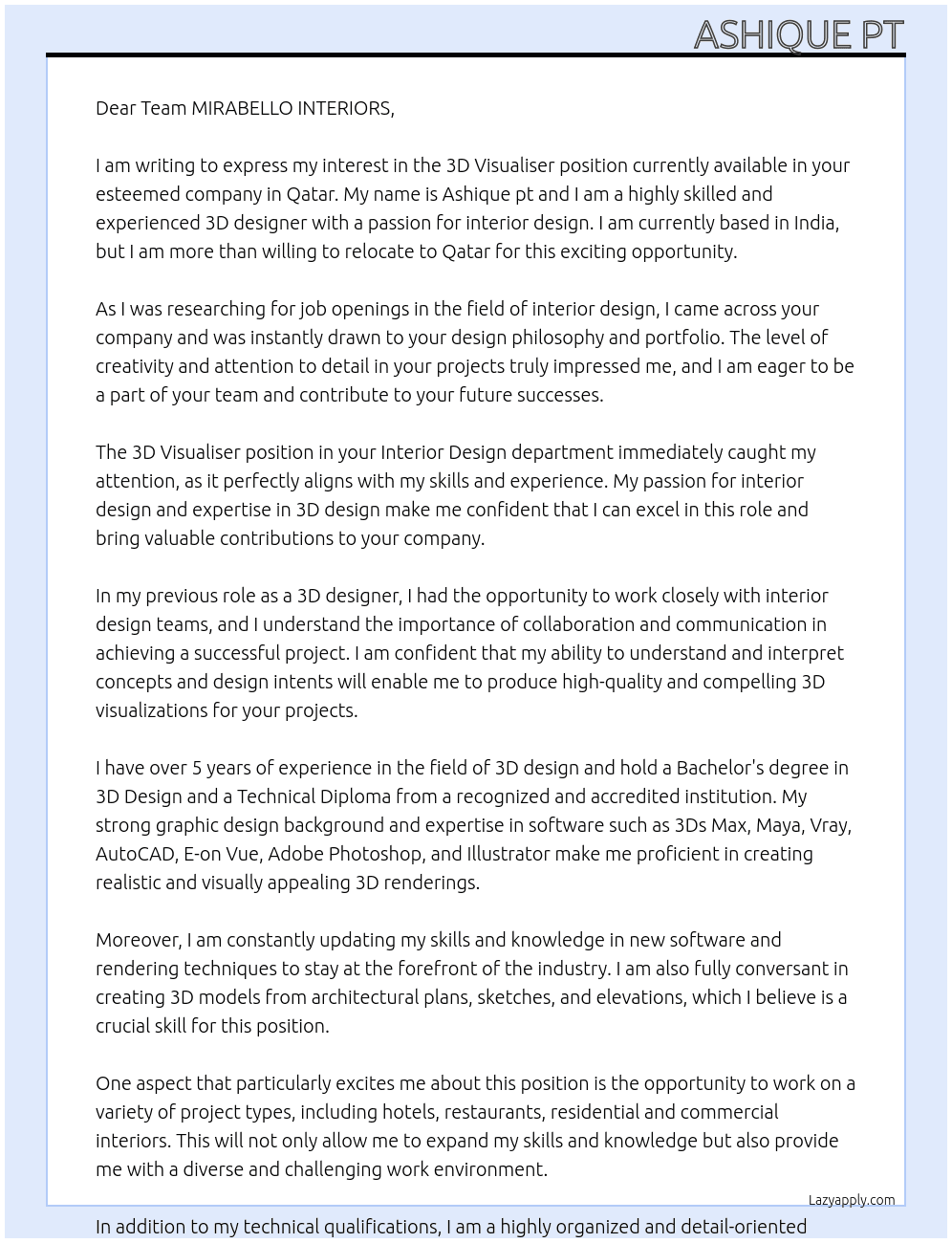 Job opening is in qatar and currently I am in India but ready to relocate to qatar soon if it's required Department: Interior Design  Position: 3D Visualiser  Job Type: Regular  Job Status: Full Time  Reports To: Design Manager  KEY JOB RESPONSIBILITES:  Work closely with the Interior Design team for the preparation of 3D visualisation.  Understand the concepts and initial design intent, and apply this into a graphic representation  Read and accurately interpret architectural illustrations, 2D CAD files, or other 3D modeling data, as specified within projects and realizing those designs as compelling imagery  Efficient modeling and converting of data sets from CAD or other 3D modeling packages  Prepare 3D white model with preliminary cameras and lighting setup  Setup the realistic materials  Produce 3D visual images for interior architectural design presentations on a variety of project types including hotel, restaurant, residential and commercial interiors  Make the alterative changes based on designers’ reviews and comments  Post render work in Photoshop for final adjustments, compositing, finishing, and retouching  Development of a software library suitable for interior rendering needs and applications  TECHNICAL QUALIFICATIONS  The minimum qualifications for this role are:  Minimum of 5 (five) years of experience  Bachelors degree in 3D Design / Graphic Design  Technical Diploma from a recognized and accredited Institution.  A graphic background or similar certification/training would be desirable.  Must be an expert in use of software: 3Ds Max / Maya / Vray / AutoCAD / E-on Vue, Adobe Photoshop, Illustrator and any other graphic or rendering software. It is also required to have a working knowledge of other software and CAD packages related to the function.  Must be fully conversant in using and creating modeling from architectural plans, sketches, and elevations, and have knowledge of related visualisation and photorealistic rendering techniques.  At MIRABELLO INTERIORS Cover Letter