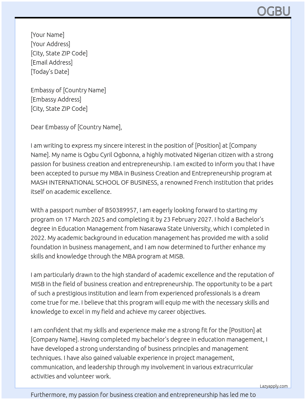 My name is OGBU CYRIL OGBONNA, I am a Nigerian citizen with passport number B50389957. I have been accepted to pursue my MBA in Business Creation and Entrepreneurship program at MASH INTERNATIONAL SCHOOL OF BUSINESS. i will start my programme by 17 March 2025 and I will complete the programme by 23 February 2027. I have completed my bachelor's in Education management from Nasarawa State University since 2022. i am motivated by the standard of the academic excellence from a French institution and  repuatble institution like MISB to be precise. I plan to develop myself academically and be amongs the best in my field. my career objectives is to elevate myself to the very top in the Business Creation and Entrepreneurship world. At personal statement Cover Letter