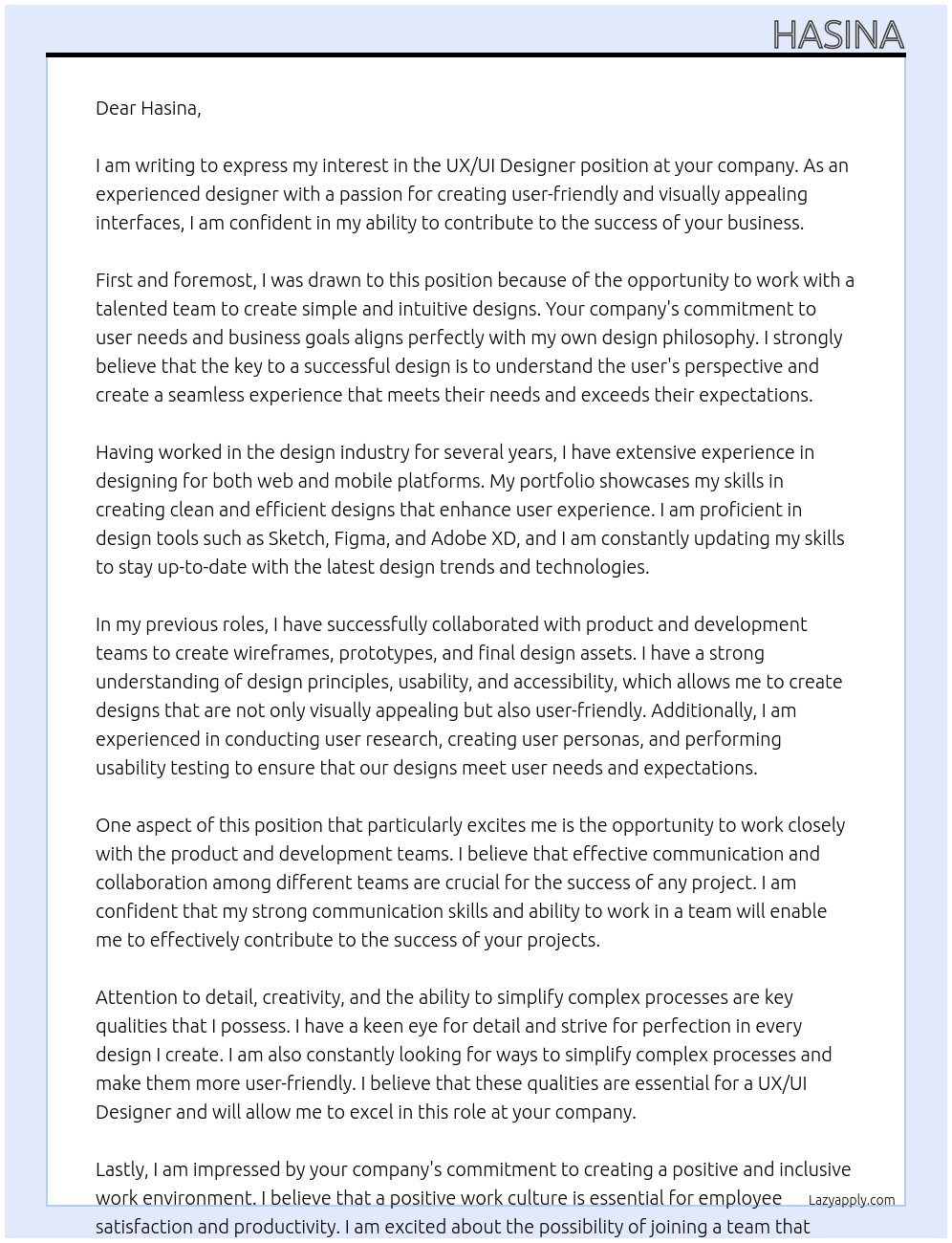We are seeking a talented UX/UI Designer to help us create simple, user-friendly, and visually appealing interfaces for our business. As a UX/UI Designer, you will be responsible for understanding user needs and business goals to design intuitive and effective user experiences. The ideal candidate will have experience in designing for both web and mobile platforms, a strong portfolio showcasing their skills, and proficiency in design tools such as Sketch, Figma, or Adobe XD.  In this role, you will work closely with our product and development teams to create wireframes, prototypes, and final design assets. You should have a strong understanding of design principles, usability, and accessibility. Your responsibilities will include conducting user research, creating user personas, and performing usability testing to ensure our designs meet user needs. Attention to detail, creativity, and the ability to simplify complex processes are key qualities we are looking for.  If you are passionate about creating clean and efficient designs that enhance user experience and drive business success, we would At hasina Cover Letter