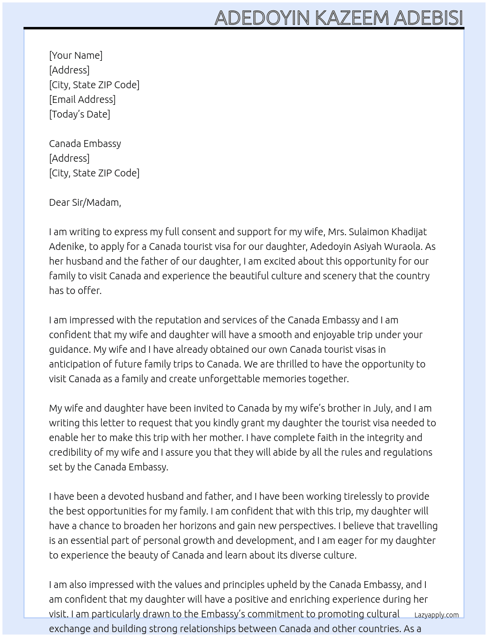  my name is ADEDOYIN KAZEEM ADEBISI, I am the husband to mrs Sulaimon Khadijat Adenike, and Adedoyin Asiyah Wuraola is my daughter. I am writing this letter to express my full consent and support for my wife to apply for a canada tourist visa for our daughter, both myself and my wife already obtained our own canada tourist visa incase of future family trips to canada. my wife and our daughter are both being invited to canada now by my wife's brother by july. i hope you can kindly grant my daughter the tourist visa needed to enable her make this trip with her mother. At consent letter Cover Letter