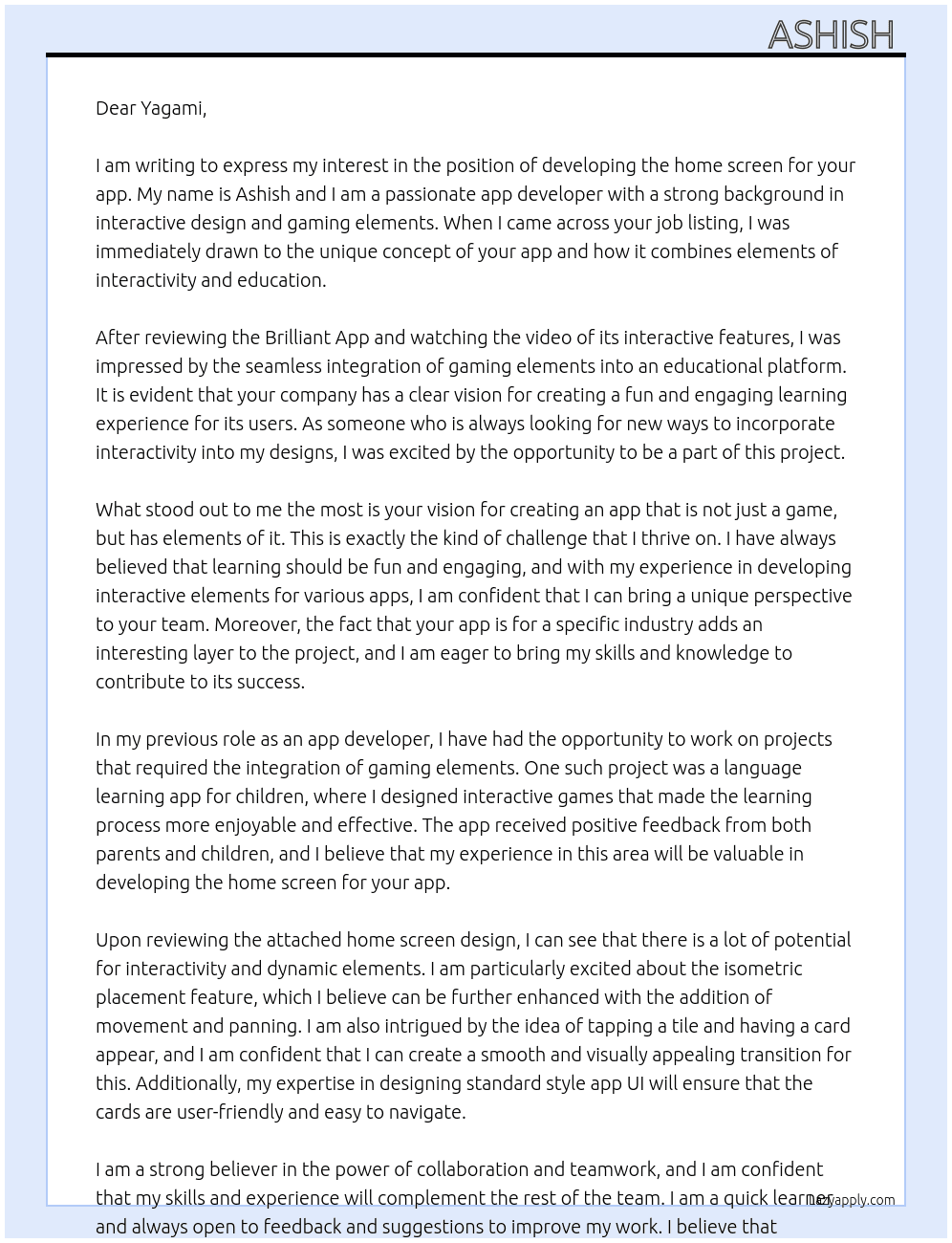 Cover letter for we are looking for someone to develop the home screen of an app which will have some interactivity / gaming elements.  it is not a game app, but it has elements of it.  if you look at how the brilliant app does it https://play.google.com/store/apps/details?id=org.brilliant.android&hl=en_gb  you will see that it is an interactive app in education, and not really a game.  that is what we are aiming for, but for our own industry.  you can watch a video of brilliant here - how the tiles + line journey is and how the cards appear https://www.dropbox.com/scl/fi/kin6hjkdf8ukrdprut0w9/vid_20250307072510.mp4?rlkey=9u1kx9ko0egu83ml8e2vqgd3o&dl=0   and [attached] is our home screen - where we have  - interactive isometric placement - possibly to move and pan around - tap a tile, and a card will appear - when they go into the card, it will be a standard style app ui  so really, your job is to prepare the home screen and its elements and then we can build out the rest of the app with another team - LazyApply