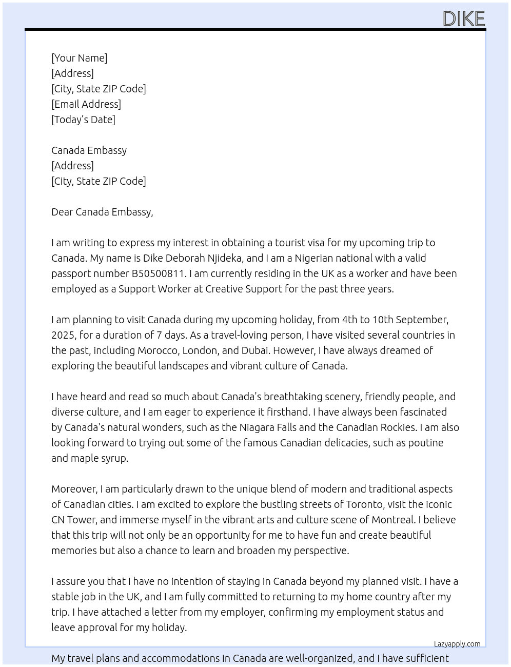 Cover letter for my name is dike deborah njideka, i am a nigerian national with passport number b50500811. presently i reside in the uk as a worker. i work with creative support as a support worker. i plan to visit canada during my upcoming holiday, i plan to visit canda for 7 days from 4th to 10th september, 2025. i am a travel loving person, i have visited morocco, london, dubai in the past as a tourist and i intend to visit canada as a tourist. i just want to visit canada to have fun and create nice memories and i will retuen back to the uk as i have a job in the uk. - LazyApply