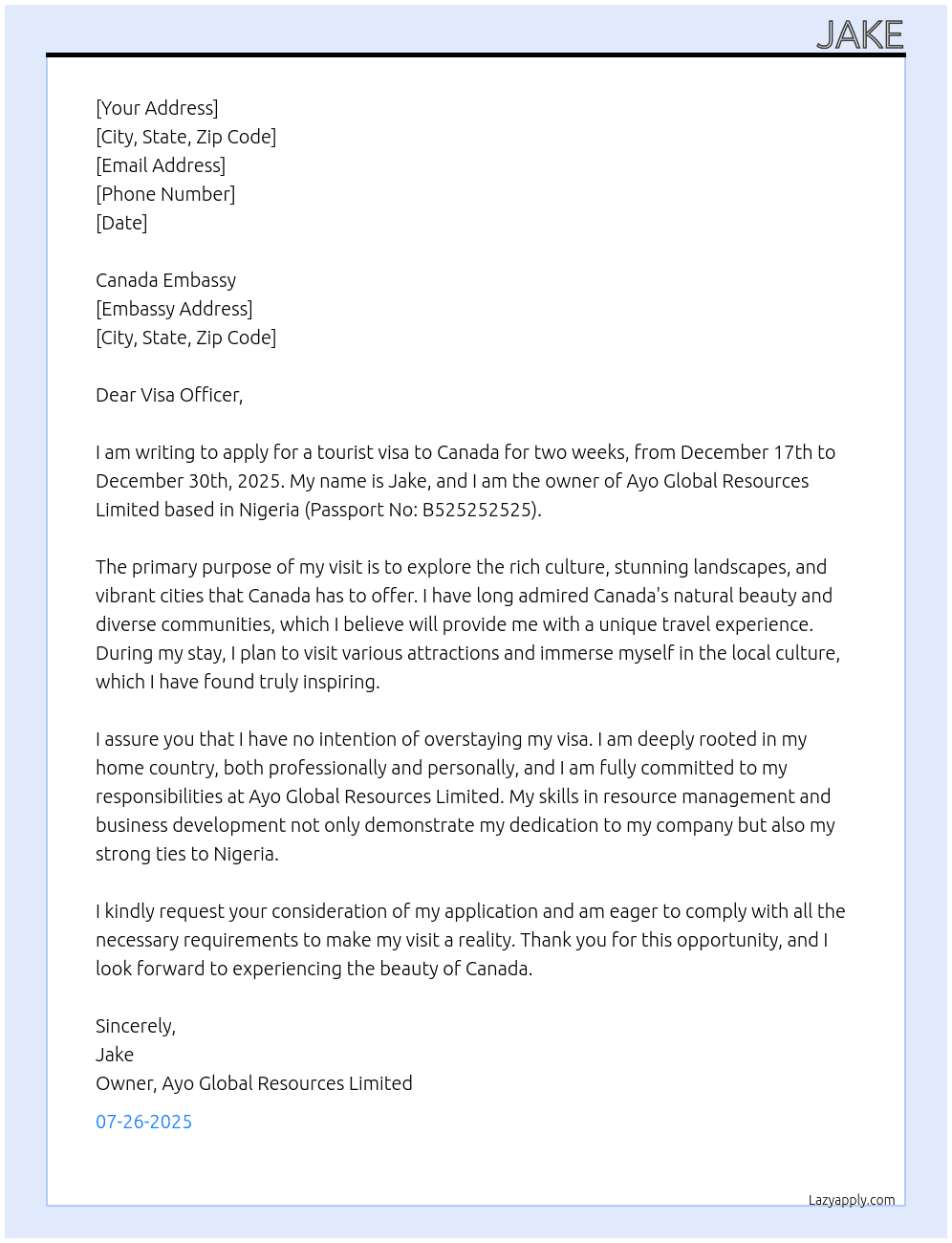 my name is jake, I am the owner of ayo global resources limited, i am a nigerian with passport number b525252525. i am writing this letter to express my purpose of my plan to visit canada for 2 weeks from 17th to 30th December 2025. i just want to visit canada as a tourist and I will return back to nigeria after my planned period of stay. i do not have any intention to overstay my visit to canada At tourist visa to canada Cover Letter