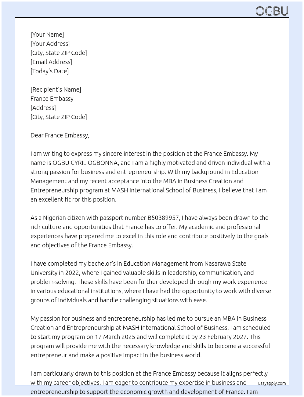 My name is OGBU CYRIL OGBONNA. I am writing this detailed personal statement to explain my motivation, study plans, and career objectives. I am a Nigerian citizen with passport number B50389957. I have been accepted to pursue my MBA in Business Creation and Entrepreneurship program at MASH INTERNATIONAL SCHOOL OF BUSINESS. i will start my programme by 17 March 2025 and I will complete the programme by 23 February 2027. I have completed my bachelor's in Education management from Nasarawa State University since 2022 At statement of purpose Cover Letter