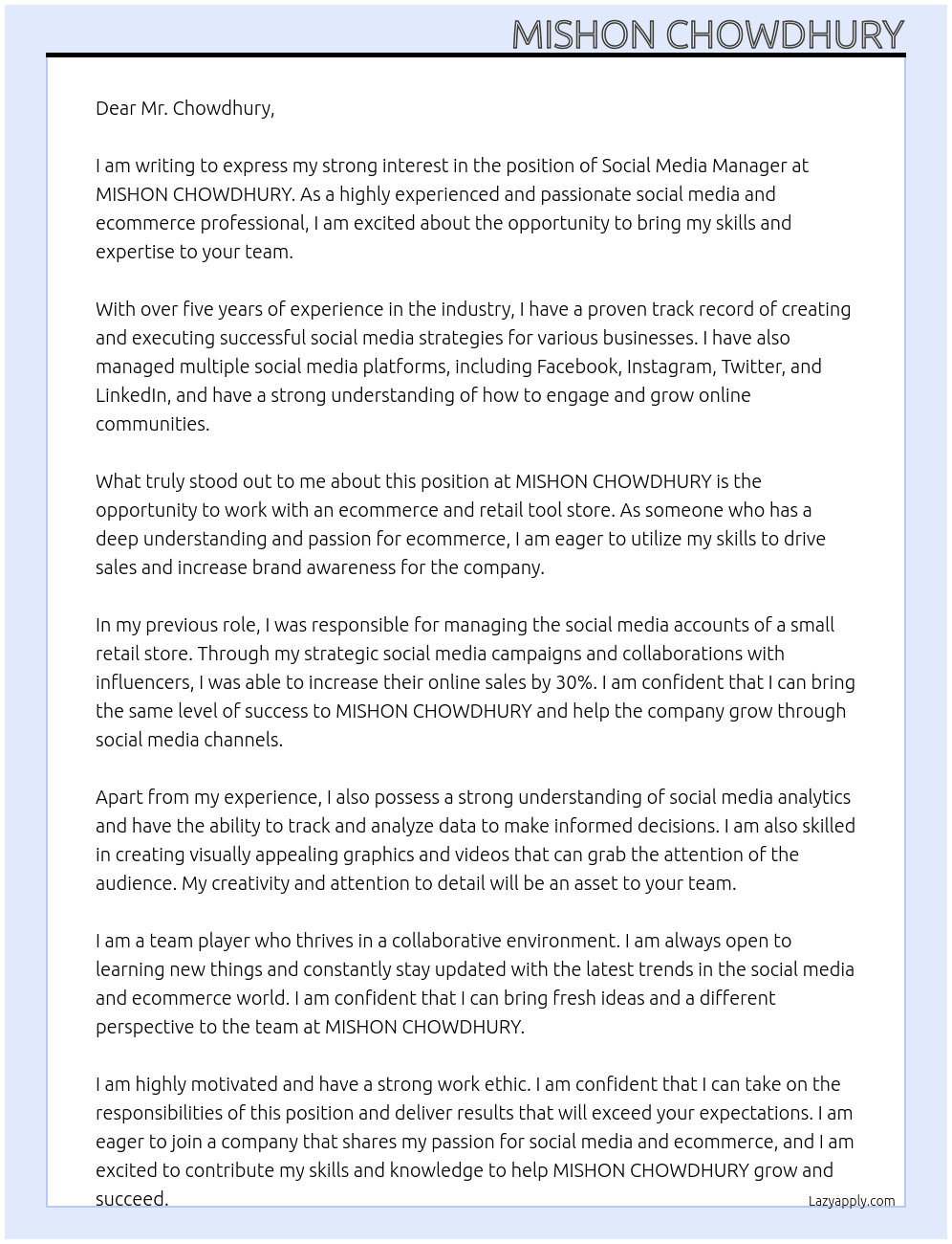 I am writing to express my interest in the position at MISHON CHOWDHURY for a Social Media Manager. As someone who is passionate about social media and ecommerce, I was excited to come across this opportunity and would be thrilled to bring my skills and experience to your team.  My name is [Your Name] and I have been working in the social media and ecommerce industry for over five years. In my previous roles, I have been responsible for creating and executing successful social media strategies that have helped businesses grow and reach their target audience. I have also managed various social media platforms, including Facebook, Instagram, Twitter, and LinkedIn, and have experience in creating engaging content and managing online communities.  What stood out to me about this particular position at MISHON CHOWDHURY is the opportunity to work with an ecommerce and retail tool store. I have always been fascinated by the world of online shopping and have a deep understanding of how social media can be utilized to drive sales and increase brand awareness. I believe that my experience in the industry, combined with my passion for ecommerce, makes me a perfect fit for this role.  At my previous job, I was responsible for managing the social media accounts of a small retail store. During my time there, I was able to increase their online sales by 30% through strategic social media campaigns and collaborations with influencers. I am confident that I can bring the same level of success to MISHON CHOWDHURY and help grow the ecommerce and retail tool store through social media channels.  In addition to my experience, I also possess a strong understanding of social media analytics and have the ability to track and analyze data to make informed decisions. I am also skilled in creating visually appealing graphics and videos that can grab the attention of the audience. I believe that my creativity and attention to detail will be an asset to your team.  Apart from my technical skills, I am also a team player who thrives in a collaborative environment. I am always open to learning new things and am constantly keeping up with the latest trends and updates in the social media and ecommerce world. I am confident that I can bring fresh ideas and a different perspective to the team at MISHON CHOWDHURY.  I am highly motivated and have a strong work ethic. I am confident that I can take on the responsibilities of this position and deliver results that will exceed your expectations. I am excited about the opportunity to join a company that shares my passion for social media and ecommerce, and I am eager to contribute my skills and knowledge to help MISHON CHOWDHURY grow and succeed.  Thank you for considering my application. I am looking forward to the opportunity to discuss my qualifications further and how I can contribute to the success of MISHON CHOWDHURY. Please do not hesitate to contact me via email or phone at your convenience. write 200 character  At Social Media Manager Cover Letter