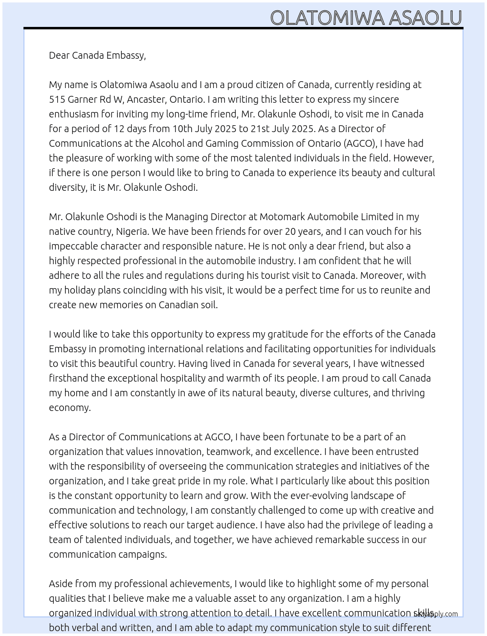  my name is Olatomiwa Asaolu, i am a citizen of Canada residing at 515 Garner Rd W, Ancaster, Ontario. I currently serve as the Director of Communications at the Alcohol and Gaming Commission of Ontario (AGCO). i am writing this letter to invite my long term friend Mr. Olakunle Oshodi from my native country (Nigeria) to visit me in Canada for a period of 12 days from 10th July 2025 to 21st July 2025. Mr. Olakunle Oshodi is the Managing Director at Motomark Automobile Limited. Mr. Olakunle Oshodi has been my very good friend for over 20 years, He is someone i can vouch for to act accordingly during his tourist visit to Canada, I am inviting him over because i will be on holiday during these period and we both think it will be a very good time for us to reunite and have some good frienship memories on canada soil. he has scheduled to stay at Pan Pacific Toronto, 900 York Mills Rd, North York, ON M3B 3H2, Toronto, Canada  At invitation letter Cover Letter