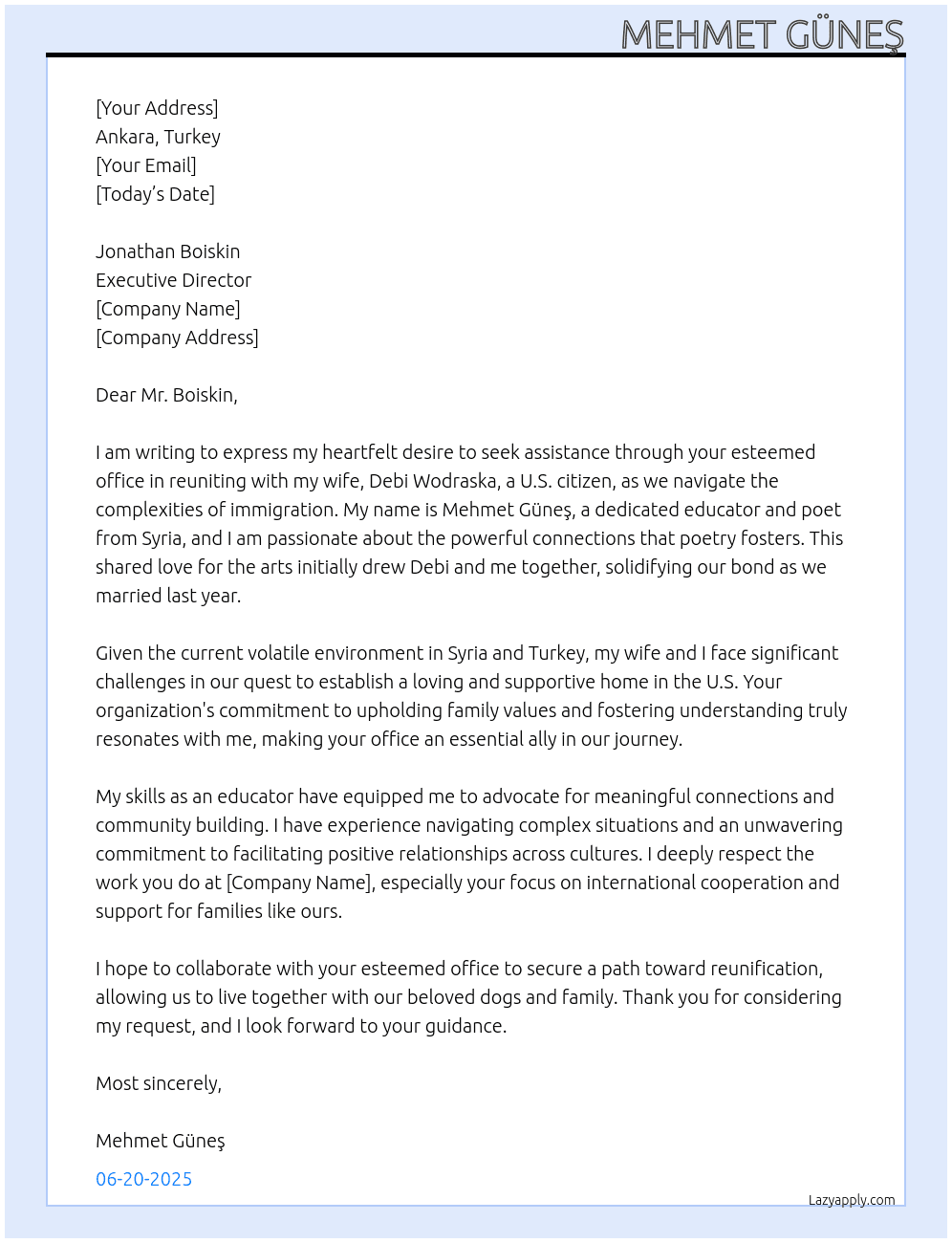 I am writing to express my heartfelt desire to be united with my wife through your esteemed office. My name is Mehmet Güneş, and I am seeking assistance in navigating the necessary processes to bring my life partner closer to me and be united together in the US. I know heart and soul that you represent a crucial step towards creating a loving and supportive home together.  I am a Syrian educator and a poet who is married to a US citizen. Poetry has been our connecting spirit at first but the love, appreciation, dedication, admiration and deep believe of our Holy Land and Jerusalem brought us together and finally we married last year. I am in Ankara but my splendid and most importantly my intellectual wife is in Missouri, USA.  All we seek and request is to be united together under one roof and be with our dogs and family members. My majestic wife’s name is Debi Wodraska, she is a US citizen and a fine great Jew that is one of the obstacles for both of us as we cannot live in Syria or Turkey because of the volatile situation and the instability that is ongoing on and on although the Jewish people are the true bearer and natives of these lands short and sweet.  I have always admired the Embassy of Israel for its commitment to fostering relationships and understanding between nations and individuals. Your dedication to upholding family values resonates deeply with me.  Most sincerely,  At Jonathan Boiskin Executive Director Cover Letter